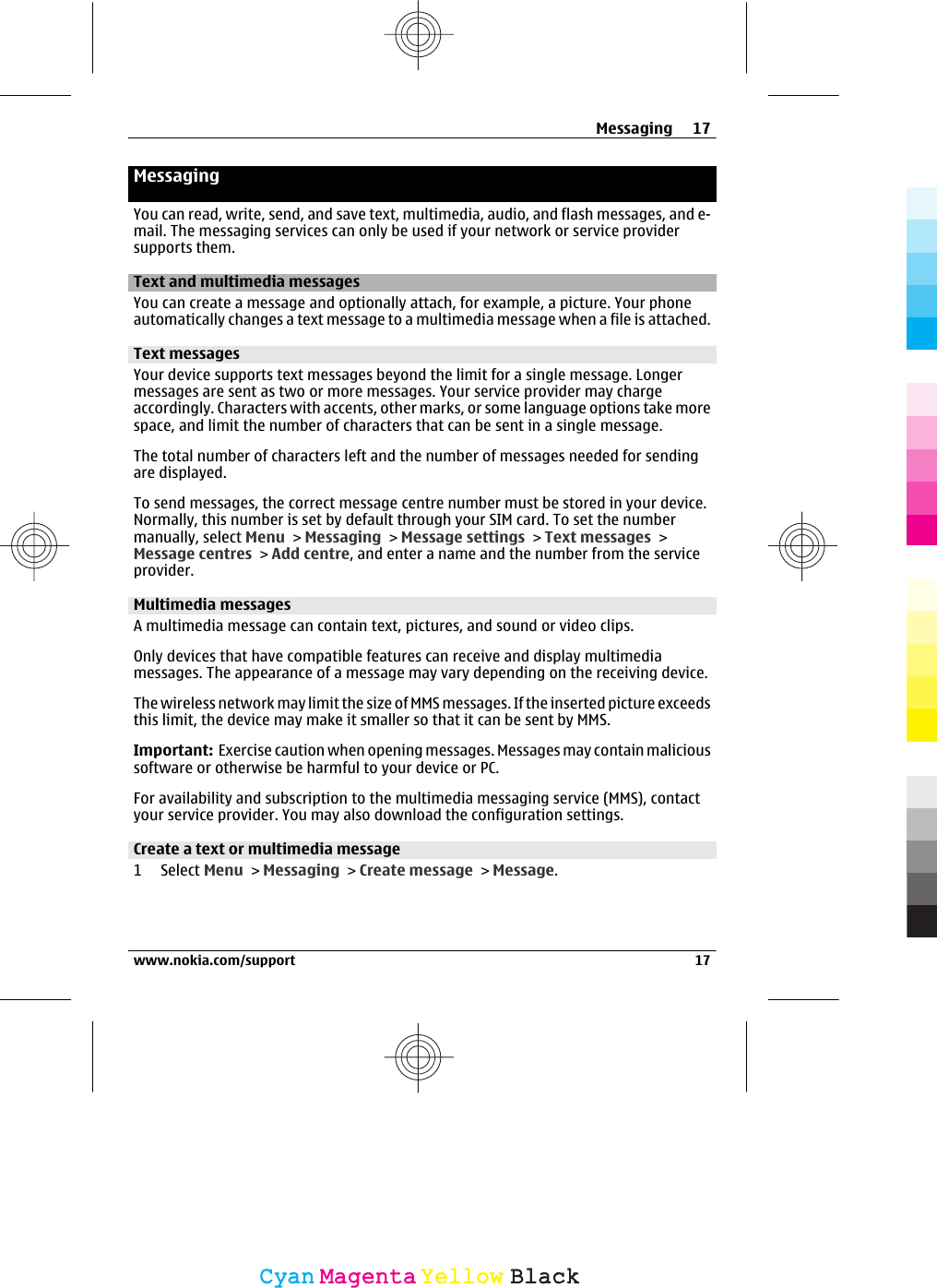 MessagingYou can read, write, send, and save text, multimedia, audio, and flash messages, and e-mail. The messaging services can only be used if your network or service providersupports them.Text and multimedia messagesYou can create a message and optionally attach, for example, a picture. Your phoneautomatically changes a text message to a multimedia message when a file is attached.Text messagesYour device supports text messages beyond the limit for a single message. Longermessages are sent as two or more messages. Your service provider may chargeaccordingly. Characters with accents, other marks, or some language options take morespace, and limit the number of characters that can be sent in a single message.The total number of characters left and the number of messages needed for sendingare displayed.To send messages, the correct message centre number must be stored in your device.Normally, this number is set by default through your SIM card. To set the numbermanually, select Menu &gt; Messaging &gt; Message settings &gt; Text messages &gt;Message centres &gt; Add centre, and enter a name and the number from the serviceprovider.Multimedia messagesA multimedia message can contain text, pictures, and sound or video clips.Only devices that have compatible features can receive and display multimediamessages. The appearance of a message may vary depending on the receiving device.The wireless network may limit the size of MMS messages. If the inserted picture exceedsthis limit, the device may make it smaller so that it can be sent by MMS.Important:  Exercise caution when opening messages. Messages may contain malicioussoftware or otherwise be harmful to your device or PC.For availability and subscription to the multimedia messaging service (MMS), contactyour service provider. You may also download the configuration settings.Create a text or multimedia message1 Select Menu &gt; Messaging &gt; Create message &gt; Message.Messaging 17www.nokia.com/support 17CyanCyanMagentaMagentaYellowYellowBlackBlack