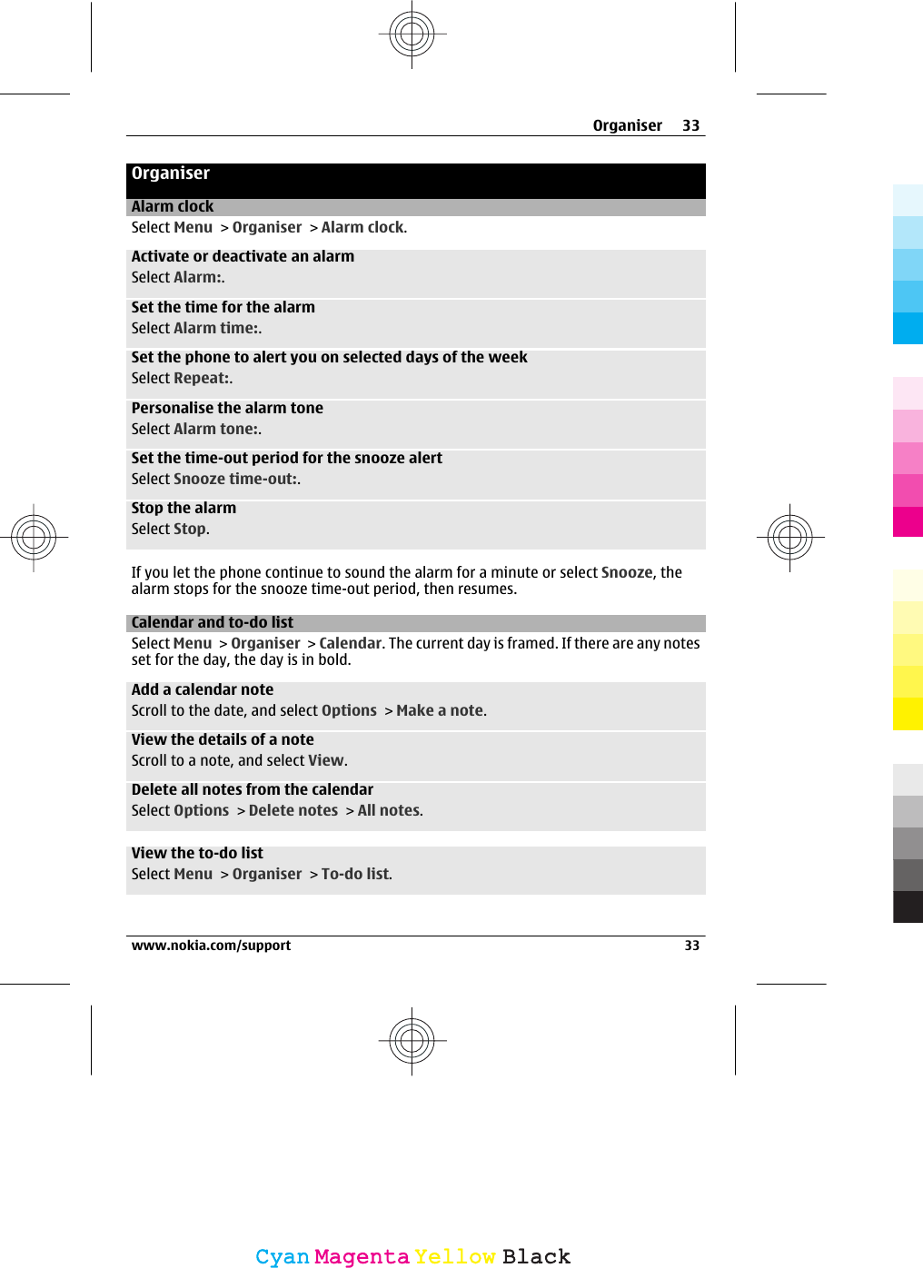 OrganiserAlarm clockSelect Menu &gt; Organiser &gt; Alarm clock.Activate or deactivate an alarmSelect Alarm:.Set the time for the alarmSelect Alarm time:.Set the phone to alert you on selected days of the weekSelect Repeat:.Personalise the alarm toneSelect Alarm tone:.Set the time-out period for the snooze alertSelect Snooze time-out:.Stop the alarmSelect Stop.If you let the phone continue to sound the alarm for a minute or select Snooze, thealarm stops for the snooze time-out period, then resumes.Calendar and to-do listSelect Menu &gt; Organiser &gt; Calendar. The current day is framed. If there are any notesset for the day, the day is in bold.Add a calendar noteScroll to the date, and select Options &gt; Make a note.View the details of a noteScroll to a note, and select View.Delete all notes from the calendarSelect Options &gt; Delete notes &gt; All notes.View the to-do listSelect Menu &gt; Organiser &gt; To-do list.Organiser 33www.nokia.com/support 33CyanCyanMagentaMagentaYellowYellowBlackBlack