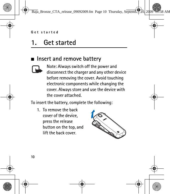 Get started101. Get started■Insert and remove battery Note: Always switch off the power and disconnect the charger and any other device before removing the cover. Avoid touching electronic components while changing the cover. Always store and use the device with the cover attached.To insert the battery, complete the following:1. To remove the back cover of the device, press the release button on the top, and lift the back cover.Baja_Bronze_CTA_release_09092009.fm  Page 10  Thursday, September 10, 2009  11:58 AM