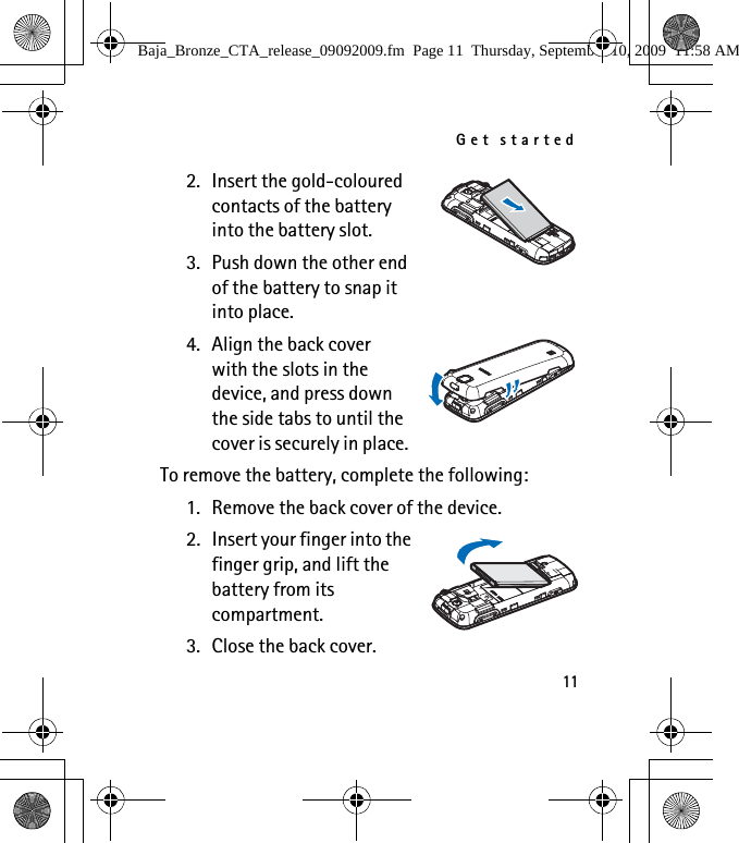 Get started112. Insert the gold-coloured contacts of the battery into the battery slot.3. Push down the other end of the battery to snap it into place.4. Align the back cover with the slots in the device, and press down the side tabs to until the cover is securely in place.To remove the battery, complete the following:1. Remove the back cover of the device.2. Insert your finger into the finger grip, and lift the battery from its compartment.3. Close the back cover.Baja_Bronze_CTA_release_09092009.fm  Page 11  Thursday, September 10, 2009  11:58 AM