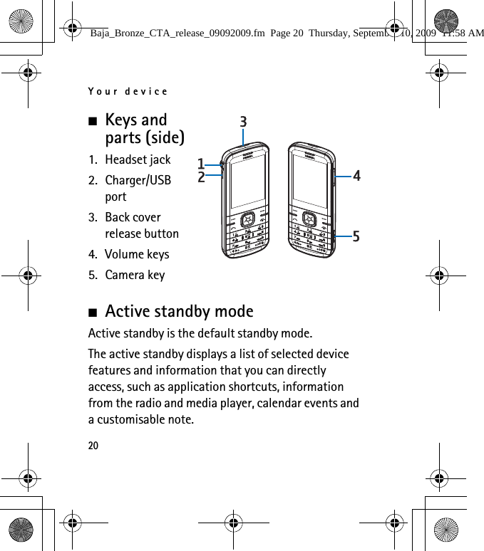 Your device20■Keys and parts (side)1. Headset jack2. Charger/USB port3. Back cover release button4. Volume keys5. Camera key■Active standby mode Active standby is the default standby mode.The active standby displays a list of selected device features and information that you can directly access, such as application shortcuts, information from the radio and media player, calendar events and a customisable note.Baja_Bronze_CTA_release_09092009.fm  Page 20  Thursday, September 10, 2009  11:58 AM
