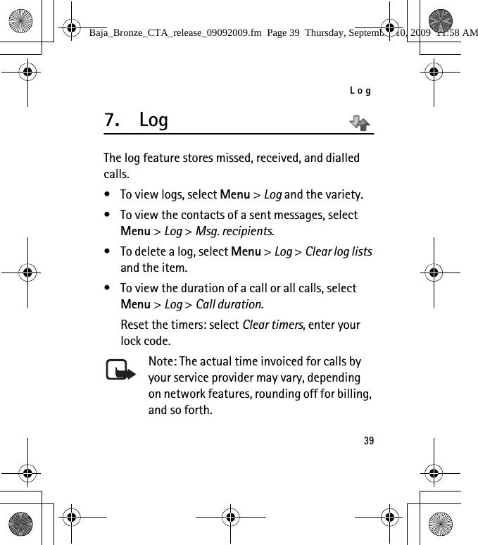 Log397. LogThe log feature stores missed, received, and dialled calls. • To view logs, select Menu &gt; Log and the variety.• To view the contacts of a sent messages, select Menu &gt; Log &gt; Msg. recipients.• To delete a log, select Menu &gt; Log &gt; Clear log lists and the item.• To view the duration of a call or all calls, select Menu &gt; Log &gt; Call duration. Reset the timers: select Clear timers, enter your lock code.Note: The actual time invoiced for calls by your service provider may vary, depending on network features, rounding off for billing, and so forth. Baja_Bronze_CTA_release_09092009.fm  Page 39  Thursday, September 10, 2009  11:58 AM