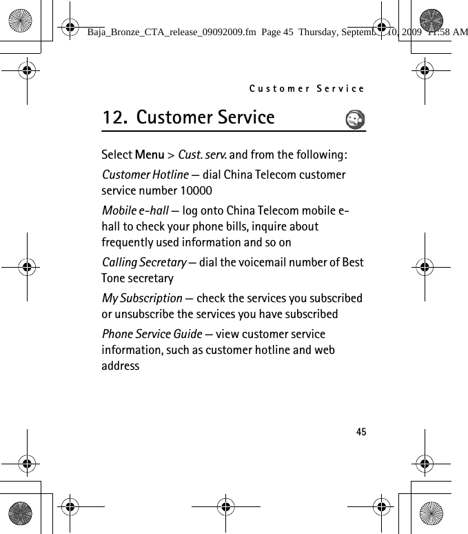 Customer Service4512. Customer ServiceSelect Menu &gt; Cust. serv. and from the following:Customer Hotline — dial China Telecom customer service number 10000Mobile e-hall — log onto China Telecom mobile e-hall to check your phone bills, inquire about frequently used information and so onCalling Secretary — dial the voicemail number of Best Tone secretaryMy Subscription — check the services you subscribed or unsubscribe the services you have subscribedPhone Service Guide — view customer service information, such as customer hotline and web addressBaja_Bronze_CTA_release_09092009.fm  Page 45  Thursday, September 10, 2009  11:58 AM