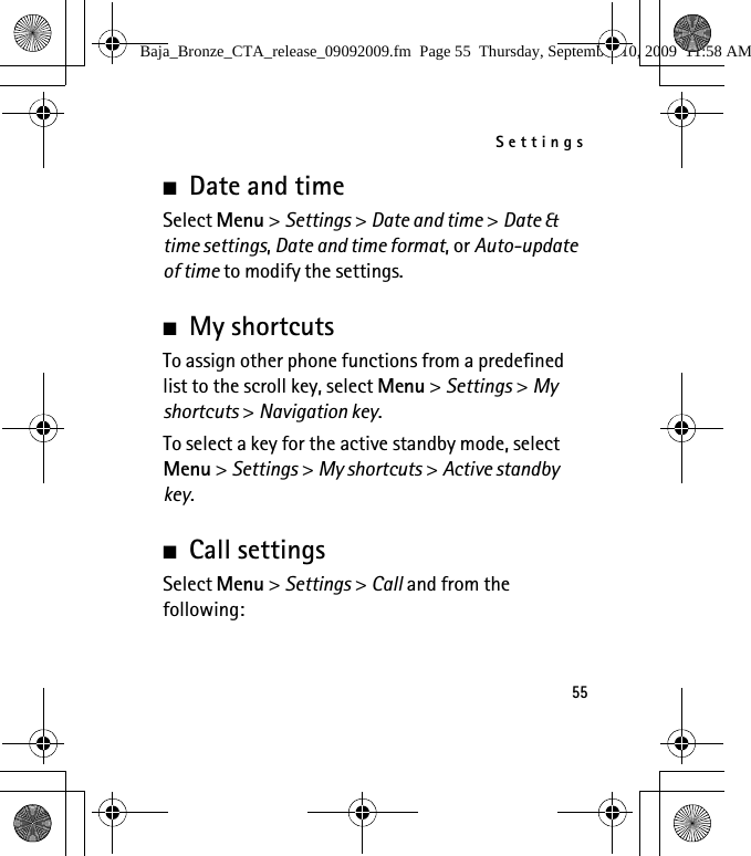 Settings55■Date and timeSelect Menu &gt; Settings &gt; Date and time &gt; Date &amp; time settings, Date and time format, or Auto-update of time to modify the settings.■My shortcutsTo assign other phone functions from a predefined list to the scroll key, select Menu &gt; Settings &gt; My shortcuts &gt; Navigation key.To select a key for the active standby mode, select Menu &gt; Settings &gt; My shortcuts &gt; Active standby key.■Call settingsSelect Menu &gt; Settings &gt; Call and from the following:Baja_Bronze_CTA_release_09092009.fm  Page 55  Thursday, September 10, 2009  11:58 AM