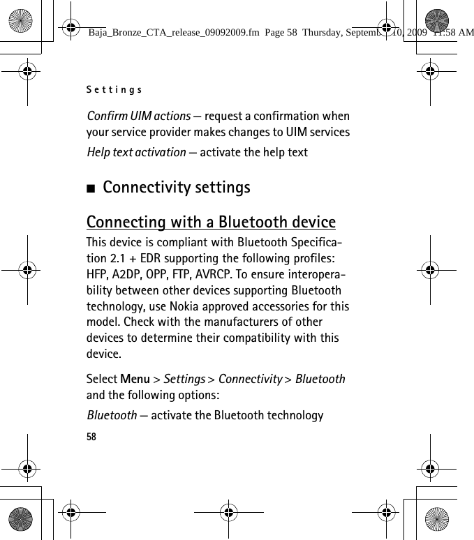 Settings58Confirm UIM actions — request a confirmation when your service provider makes changes to UIM servicesHelp text activation — activate the help text■Connectivity settingsConnecting with a Bluetooth deviceThis device is compliant with Bluetooth Specifica-tion 2.1 + EDR supporting the following profiles: HFP, A2DP, OPP, FTP, AVRCP. To ensure interopera-bility between other devices supporting Bluetooth technology, use Nokia approved accessories for this model. Check with the manufacturers of other devices to determine their compatibility with this device.Select Menu &gt; Settings &gt; Connectivity &gt; Bluetooth and the following options:Bluetooth — activate the Bluetooth technology Baja_Bronze_CTA_release_09092009.fm  Page 58  Thursday, September 10, 2009  11:58 AM