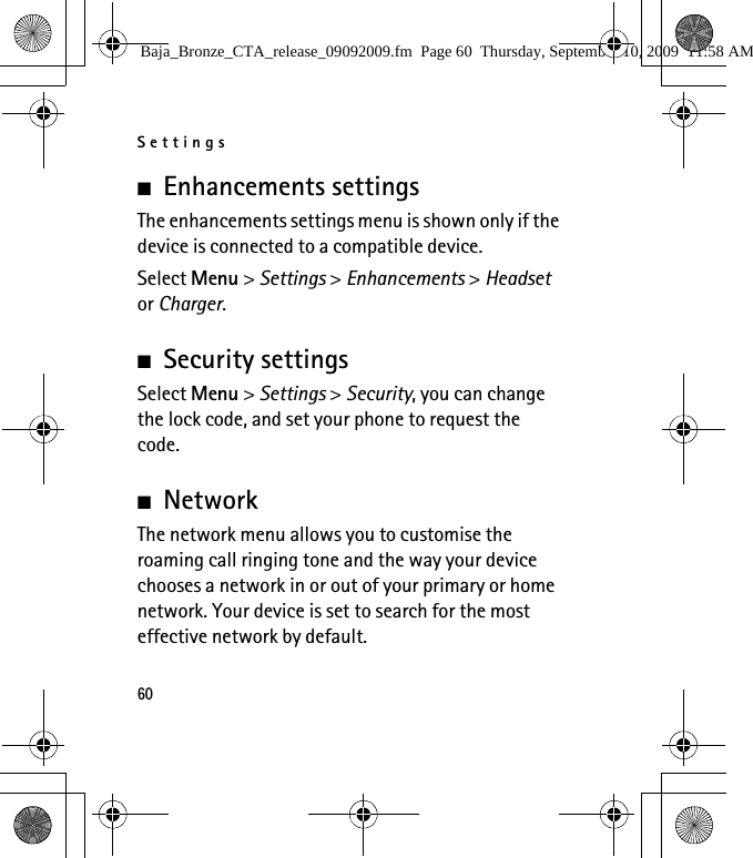 Settings60■Enhancements settingsThe enhancements settings menu is shown only if the device is connected to a compatible device.Select Menu &gt; Settings &gt; Enhancements &gt; Headset or Charger.■Security settingsSelect Menu &gt; Settings &gt; Security, you can change the lock code, and set your phone to request the code.■NetworkThe network menu allows you to customise the roaming call ringing tone and the way your device chooses a network in or out of your primary or home network. Your device is set to search for the most effective network by default. Baja_Bronze_CTA_release_09092009.fm  Page 60  Thursday, September 10, 2009  11:58 AM