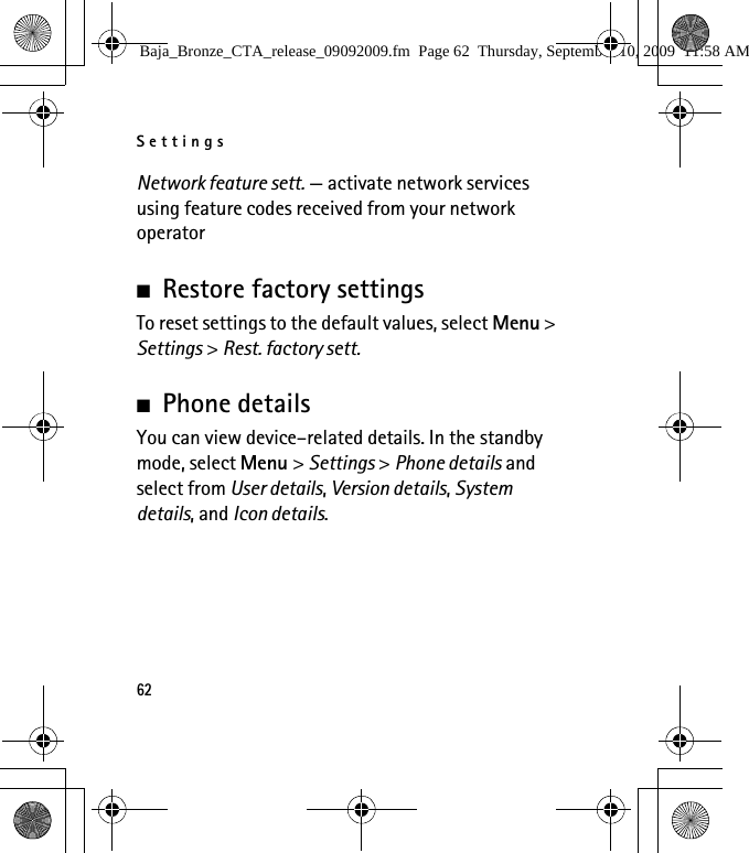 Settings62Network feature sett. — activate network services using feature codes received from your network operator■Restore factory settingsTo reset settings to the default values, select Menu &gt; Settings &gt; Rest. factory sett.■Phone detailsYou can view device–related details. In the standby mode, select Menu &gt; Settings &gt; Phone details and select from User details, Version details, System details, and Icon details.Baja_Bronze_CTA_release_09092009.fm  Page 62  Thursday, September 10, 2009  11:58 AM