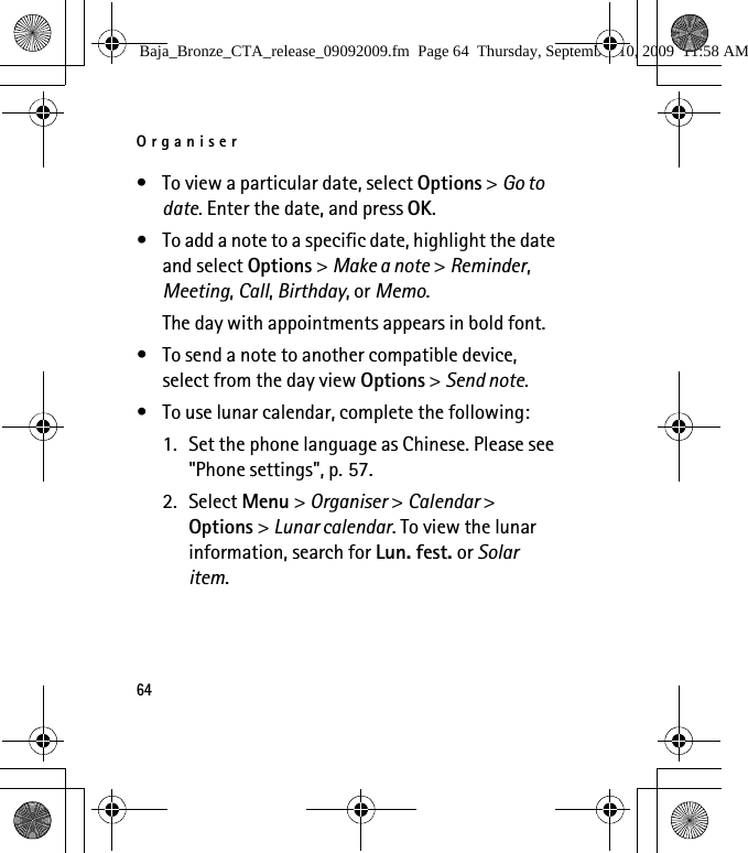Organiser64• To view a particular date, select Options &gt; Go to date. Enter the date, and press OK.• To add a note to a specific date, highlight the date and select Options &gt; Make a note &gt; Reminder, Meeting, Call, Birthday, or Memo. The day with appointments appears in bold font.• To send a note to another compatible device, select from the day view Options &gt; Send note. • To use lunar calendar, complete the following:1. Set the phone language as Chinese. Please see &quot;Phone settings&quot;, p. 57.2. Select Menu &gt; Organiser &gt; Calendar &gt; Options &gt; Lunar calendar. To view the lunar information, search for Lun. fest. or Solar item.Baja_Bronze_CTA_release_09092009.fm  Page 64  Thursday, September 10, 2009  11:58 AM