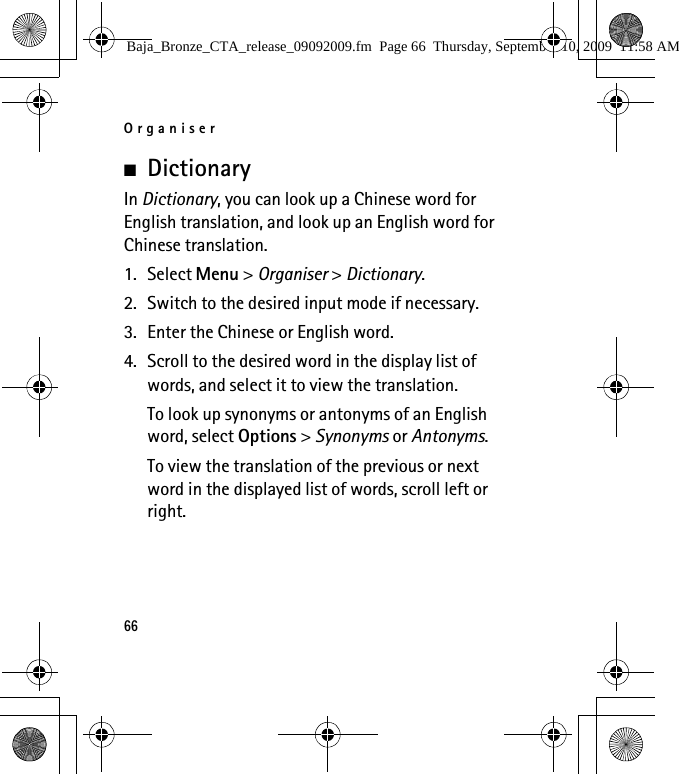 Organiser66■DictionaryIn Dictionary, you can look up a Chinese word for English translation, and look up an English word for Chinese translation.1. Select Menu &gt; Organiser &gt; Dictionary.2. Switch to the desired input mode if necessary.3. Enter the Chinese or English word.4. Scroll to the desired word in the display list of words, and select it to view the translation.To look up synonyms or antonyms of an English word, select Options &gt; Synonyms or Antonyms.To view the translation of the previous or next word in the displayed list of words, scroll left or right.Baja_Bronze_CTA_release_09092009.fm  Page 66  Thursday, September 10, 2009  11:58 AM