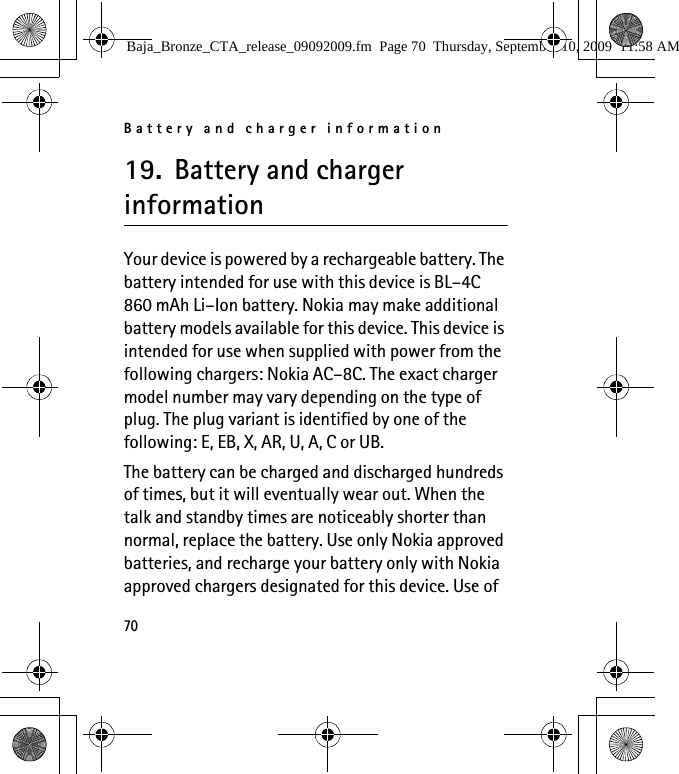 Battery and charger information7019. Battery and charger informationYour device is powered by a rechargeable battery. The battery intended for use with this device is BL–4C 860 mAh Li–Ion battery. Nokia may make additional battery models available for this device. This device is intended for use when supplied with power from the following chargers: Nokia AC–8C. The exact charger model number may vary depending on the type of plug. The plug variant is identified by one of the following: E, EB, X, AR, U, A, C or UB.The battery can be charged and discharged hundreds of times, but it will eventually wear out. When the talk and standby times are noticeably shorter than normal, replace the battery. Use only Nokia approved batteries, and recharge your battery only with Nokia approved chargers designated for this device. Use of Baja_Bronze_CTA_release_09092009.fm  Page 70  Thursday, September 10, 2009  11:58 AM