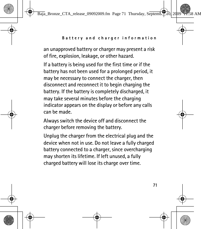 Battery and charger information71an unapproved battery or charger may present a risk of fire, explosion, leakage, or other hazard. If a battery is being used for the first time or if the battery has not been used for a prolonged period, it may be necessary to connect the charger, then disconnect and reconnect it to begin charging the battery. If the battery is completely discharged, it may take several minutes before the charging indicator appears on the display or before any calls can be made.Always switch the device off and disconnect the charger before removing the battery.Unplug the charger from the electrical plug and the device when not in use. Do not leave a fully charged battery connected to a charger, since overcharging may shorten its lifetime. If left unused, a fully charged battery will lose its charge over time.Baja_Bronze_CTA_release_09092009.fm  Page 71  Thursday, September 10, 2009  11:58 AM