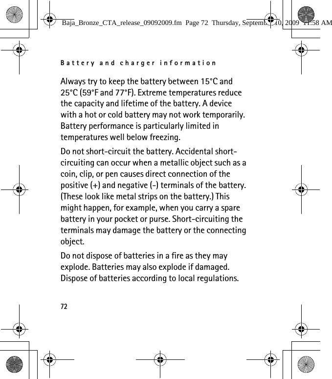 Battery and charger information72Always try to keep the battery between 15°C and 25°C (59°F and 77°F). Extreme temperatures reduce the capacity and lifetime of the battery. A device with a hot or cold battery may not work temporarily. Battery performance is particularly limited in temperatures well below freezing.Do not short-circuit the battery. Accidental short-circuiting can occur when a metallic object such as a coin, clip, or pen causes direct connection of the positive (+) and negative (-) terminals of the battery. (These look like metal strips on the battery.) This might happen, for example, when you carry a spare battery in your pocket or purse. Short-circuiting the terminals may damage the battery or the connecting object.Do not dispose of batteries in a fire as they may explode. Batteries may also explode if damaged. Dispose of batteries according to local regulations. Baja_Bronze_CTA_release_09092009.fm  Page 72  Thursday, September 10, 2009  11:58 AM