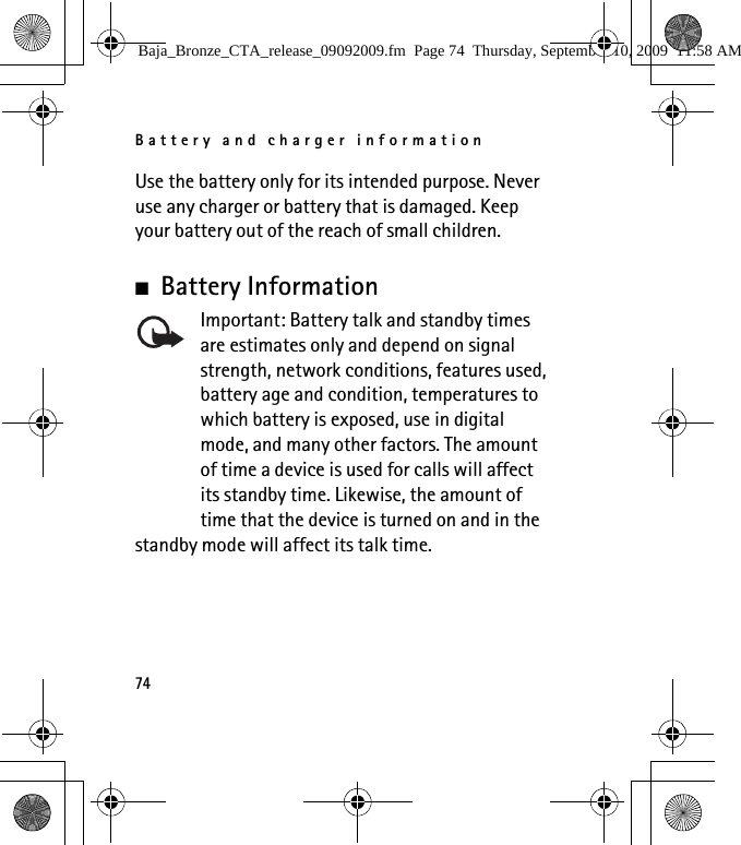 Battery and charger information74Use the battery only for its intended purpose. Never use any charger or battery that is damaged. Keep your battery out of the reach of small children.■Battery InformationImportant: Battery talk and standby times are estimates only and depend on signal strength, network conditions, features used, battery age and condition, temperatures to which battery is exposed, use in digital mode, and many other factors. The amount of time a device is used for calls will affect its standby time. Likewise, the amount of time that the device is turned on and in the standby mode will affect its talk time.Baja_Bronze_CTA_release_09092009.fm  Page 74  Thursday, September 10, 2009  11:58 AM