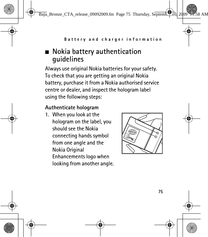 Battery and charger information75■Nokia battery authentication guidelinesAlways use original Nokia batteries for your safety. To check that you are getting an original Nokia battery, purchase it from a Nokia authorised service centre or dealer, and inspect the hologram label using the following steps:Authenticate hologram1. When you look at the hologram on the label, you should see the Nokia connecting hands symbol from one angle and the Nokia Original Enhancements logo when looking from another angle.Baja_Bronze_CTA_release_09092009.fm  Page 75  Thursday, September 10, 2009  11:58 AM