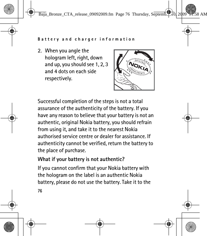 Battery and charger information762. When you angle the hologram left, right, down and up, you should see 1, 2, 3 and 4 dots on each side respectively.Successful completion of the steps is not a total assurance of the authenticity of the battery. If you have any reason to believe that your battery is not an authentic, original Nokia battery, you should refrain from using it, and take it to the nearest Nokia authorised service centre or dealer for assistance. If authenticity cannot be verified, return the battery to the place of purchase.What if your battery is not authentic?If you cannot confirm that your Nokia battery with the hologram on the label is an authentic Nokia battery, please do not use the battery. Take it to the Baja_Bronze_CTA_release_09092009.fm  Page 76  Thursday, September 10, 2009  11:58 AM