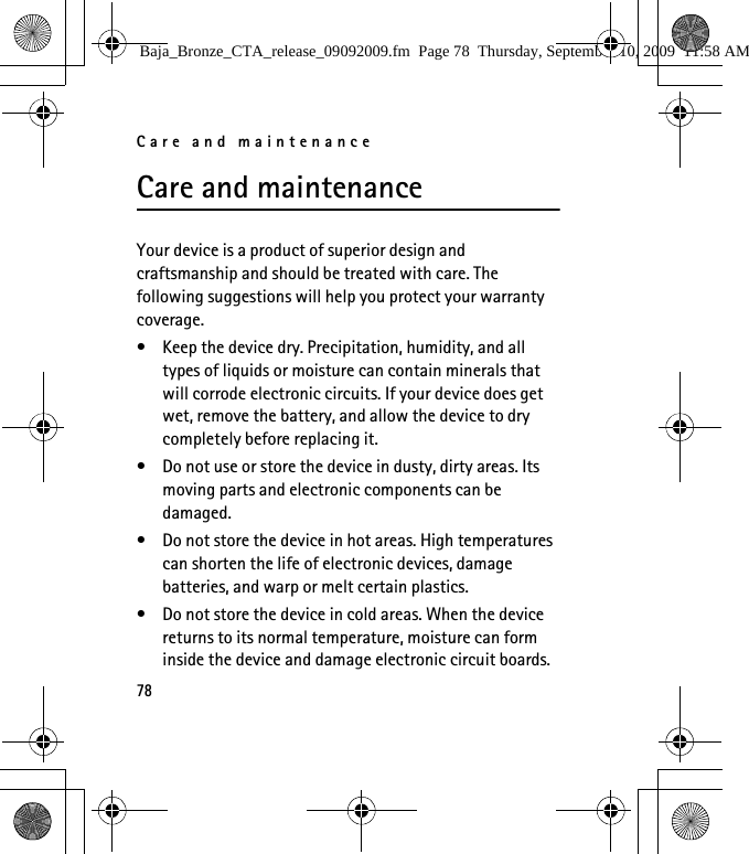 Care and maintenance78Care and maintenanceYour device is a product of superior design and craftsmanship and should be treated with care. The following suggestions will help you protect your warranty coverage.• Keep the device dry. Precipitation, humidity, and all types of liquids or moisture can contain minerals that will corrode electronic circuits. If your device does get wet, remove the battery, and allow the device to dry completely before replacing it.• Do not use or store the device in dusty, dirty areas. Its moving parts and electronic components can be damaged.• Do not store the device in hot areas. High temperatures can shorten the life of electronic devices, damage batteries, and warp or melt certain plastics.• Do not store the device in cold areas. When the device returns to its normal temperature, moisture can form inside the device and damage electronic circuit boards.Baja_Bronze_CTA_release_09092009.fm  Page 78  Thursday, September 10, 2009  11:58 AM