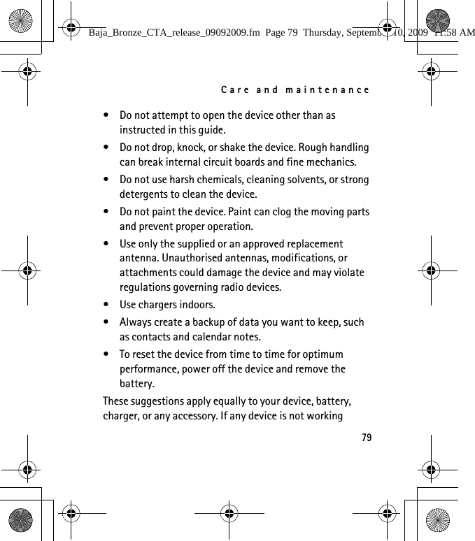Care and maintenance79• Do not attempt to open the device other than as instructed in this guide.• Do not drop, knock, or shake the device. Rough handling can break internal circuit boards and fine mechanics.• Do not use harsh chemicals, cleaning solvents, or strong detergents to clean the device.• Do not paint the device. Paint can clog the moving parts and prevent proper operation.• Use only the supplied or an approved replacement antenna. Unauthorised antennas, modifications, or attachments could damage the device and may violate regulations governing radio devices.• Use chargers indoors.• Always create a backup of data you want to keep, such as contacts and calendar notes.• To reset the device from time to time for optimum performance, power off the device and remove the battery.These suggestions apply equally to your device, battery, charger, or any accessory. If any device is not working Baja_Bronze_CTA_release_09092009.fm  Page 79  Thursday, September 10, 2009  11:58 AM
