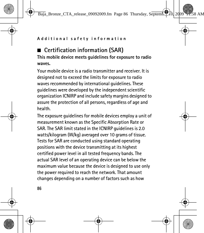 Additional safety information86■Certification information (SAR)This mobile device meets guidelines for exposure to radio waves.Your mobile device is a radio transmitter and receiver. It is designed not to exceed the limits for exposure to radio waves recommended by international guidelines. These guidelines were developed by the independent scientific organization ICNIRP and include safety margins designed to assure the protection of all persons, regardless of age and health.The exposure guidelines for mobile devices employ a unit of measurement known as the Specific Absorption Rate or SAR. The SAR limit stated in the ICNIRP guidelines is 2.0 watts/kilogram (W/kg) averaged over 10 grams of tissue. Tests for SAR are conducted using standard operating positions with the device transmitting at its highest certified power level in all tested frequency bands. The actual SAR level of an operating device can be below the maximum value because the device is designed to use only the power required to reach the network. That amount changes depending on a number of factors such as how Baja_Bronze_CTA_release_09092009.fm  Page 86  Thursday, September 10, 2009  11:58 AM