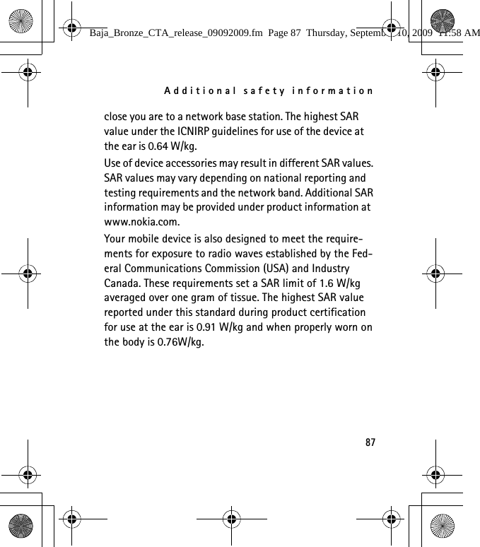 Additional safety information87close you are to a network base station. The highest SAR value under the ICNIRP guidelines for use of the device at the ear is 0.64 W/kg. Use of device accessories may result in different SAR values. SAR values may vary depending on national reporting and testing requirements and the network band. Additional SAR information may be provided under product information at www.nokia.com.Your mobile device is also designed to meet the require-ments for exposure to radio waves established by the Fed-eral Communications Commission (USA) and Industry Canada. These requirements set a SAR limit of 1.6 W/kg averaged over one gram of tissue. The highest SAR value reported under this standard during product certification for use at the ear is 0.91 W/kg and when properly worn on the body is 0.76W/kg.Baja_Bronze_CTA_release_09092009.fm  Page 87  Thursday, September 10, 2009  11:58 AM