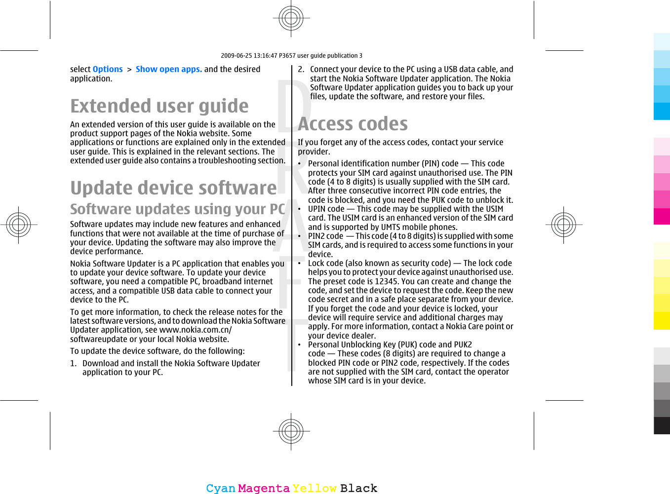 select Options &gt; Show open apps. and the desiredapplication.Extended user guideAn extended version of this user guide is available on theproduct support pages of the Nokia website. Someapplications or functions are explained only in the extendeduser guide. This is explained in the relevant sections. Theextended user guide also contains a troubleshooting section.Update device softwareSoftware updates using your PCSoftware updates may include new features and enhancedfunctions that were not available at the time of purchase ofyour device. Updating the software may also improve thedevice performance.Nokia Software Updater is a PC application that enables youto update your device software. To update your devicesoftware, you need a compatible PC, broadband internetaccess, and a compatible USB data cable to connect yourdevice to the PC.To get more information, to check the release notes for thelatest software versions, and to download the Nokia SoftwareUpdater application, see www.nokia.com.cn/softwareupdate or your local Nokia website.To update the device software, do the following:1. Download and install the Nokia Software Updaterapplication to your PC.2. Connect your device to the PC using a USB data cable, andstart the Nokia Software Updater application. The NokiaSoftware Updater application guides you to back up yourfiles, update the software, and restore your files.Access codesIf you forget any of the access codes, contact your serviceprovider.•Personal identification number (PIN) code — This codeprotects your SIM card against unauthorised use. The PINcode (4 to 8 digits) is usually supplied with the SIM card.After three consecutive incorrect PIN code entries, thecode is blocked, and you need the PUK code to unblock it.•UPIN code — This code may be supplied with the USIMcard. The USIM card is an enhanced version of the SIM cardand is supported by UMTS mobile phones.•PIN2 code  — This code (4 to 8 digits) is supplied with someSIM cards, and is required to access some functions in yourdevice.•Lock code (also known as security code) — The lock codehelps you to protect your device against unauthorised use.The preset code is 12345. You can create and change thecode, and set the device to request the code. Keep the newcode secret and in a safe place separate from your device.If you forget the code and your device is locked, yourdevice will require service and additional charges mayapply. For more information, contact a Nokia Care point oryour device dealer.•Personal Unblocking Key (PUK) code and PUK2code — These codes (8 digits) are required to change ablocked PIN code or PIN2 code, respectively. If the codesare not supplied with the SIM card, contact the operatorwhose SIM card is in your device.CyanCyanMagentaMagentaYellowYellowBlackBlack2009-06-25 13:16:47 P3657 user guide publication 3