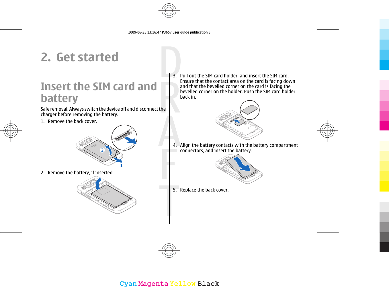 2. Get startedInsert the SIM card andbatterySafe removal. Always switch the device off and disconnect thecharger before removing the battery.1. Remove the back cover.2. Remove the battery, if inserted.3. Pull out the SIM card holder, and insert the SIM card.Ensure that the contact area on the card is facing downand that the bevelled corner on the card is facing thebevelled corner on the holder. Push the SIM card holderback in.4. Align the battery contacts with the battery compartmentconnectors, and insert the battery.5. Replace the back cover.CyanCyanMagentaMagentaYellowYellowBlackBlack2009-06-25 13:16:47 P3657 user guide publication 3