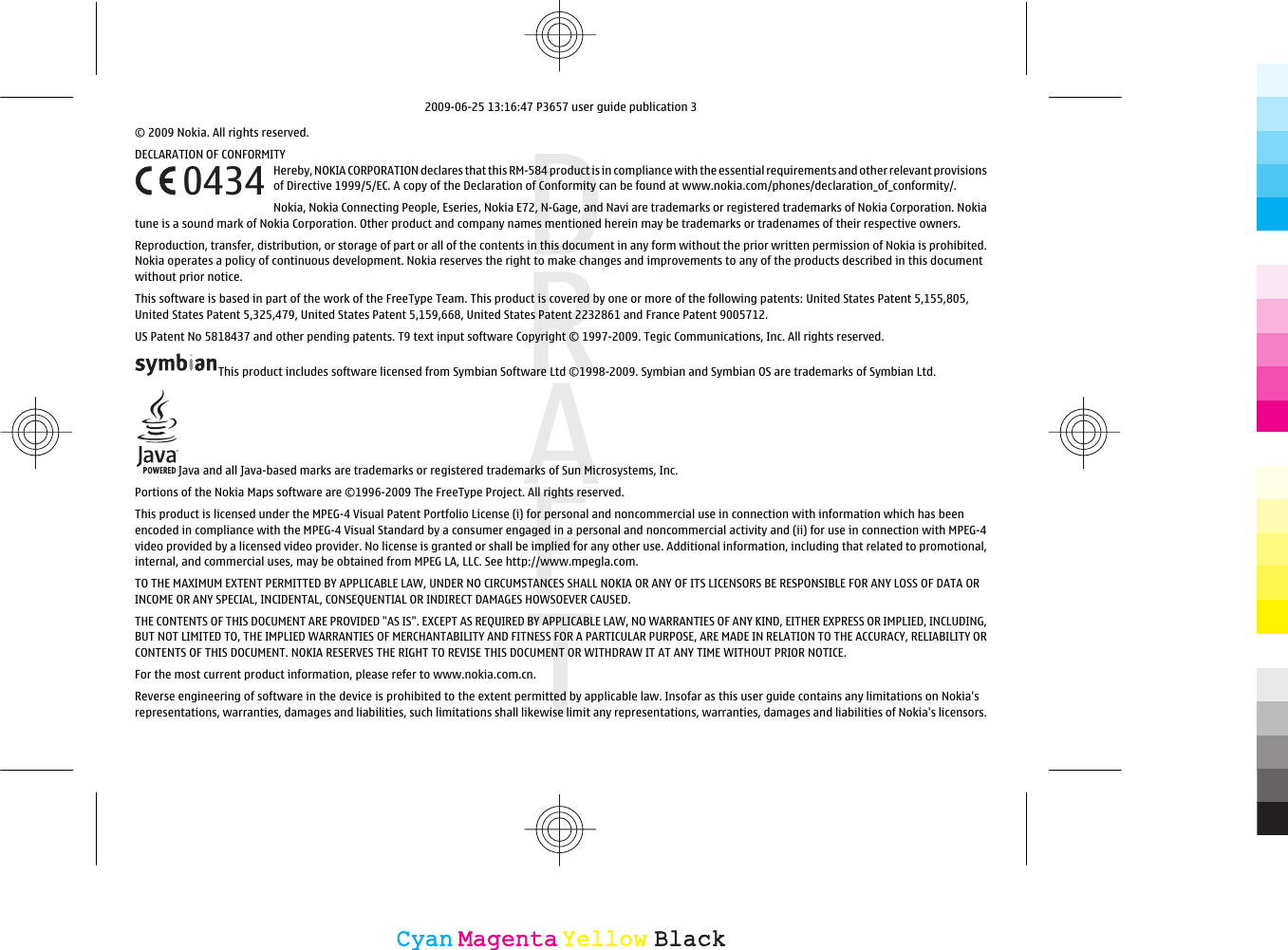 © 2009 Nokia. All rights reserved.DECLARATION OF CONFORMITYHereby, NOKIA CORPORATION declares that this RM-584 product is in compliance with the essential requirements and other relevant provisionsof Directive 1999/5/EC. A copy of the Declaration of Conformity can be found at www.nokia.com/phones/declaration_of_conformity/.Nokia, Nokia Connecting People, Eseries, Nokia E72, N-Gage, and Navi are trademarks or registered trademarks of Nokia Corporation. Nokiatune is a sound mark of Nokia Corporation. Other product and company names mentioned herein may be trademarks or tradenames of their respective owners.Reproduction, transfer, distribution, or storage of part or all of the contents in this document in any form without the prior written permission of Nokia is prohibited.Nokia operates a policy of continuous development. Nokia reserves the right to make changes and improvements to any of the products described in this documentwithout prior notice.This software is based in part of the work of the FreeType Team. This product is covered by one or more of the following patents: United States Patent 5,155,805,United States Patent 5,325,479, United States Patent 5,159,668, United States Patent 2232861 and France Patent 9005712.US Patent No 5818437 and other pending patents. T9 text input software Copyright © 1997-2009. Tegic Communications, Inc. All rights reserved.This product includes software licensed from Symbian Software Ltd ©1998-2009. Symbian and Symbian OS are trademarks of Symbian Ltd.Java and all Java-based marks are trademarks or registered trademarks of Sun Microsystems, Inc.Portions of the Nokia Maps software are ©1996-2009 The FreeType Project. All rights reserved.This product is licensed under the MPEG-4 Visual Patent Portfolio License (i) for personal and noncommercial use in connection with information which has beenencoded in compliance with the MPEG-4 Visual Standard by a consumer engaged in a personal and noncommercial activity and (ii) for use in connection with MPEG-4video provided by a licensed video provider. No license is granted or shall be implied for any other use. Additional information, including that related to promotional,internal, and commercial uses, may be obtained from MPEG LA, LLC. See http://www.mpegla.com.TO THE MAXIMUM EXTENT PERMITTED BY APPLICABLE LAW, UNDER NO CIRCUMSTANCES SHALL NOKIA OR ANY OF ITS LICENSORS BE RESPONSIBLE FOR ANY LOSS OF DATA ORINCOME OR ANY SPECIAL, INCIDENTAL, CONSEQUENTIAL OR INDIRECT DAMAGES HOWSOEVER CAUSED.THE CONTENTS OF THIS DOCUMENT ARE PROVIDED &quot;AS IS&quot;. EXCEPT AS REQUIRED BY APPLICABLE LAW, NO WARRANTIES OF ANY KIND, EITHER EXPRESS OR IMPLIED, INCLUDING,BUT NOT LIMITED TO, THE IMPLIED WARRANTIES OF MERCHANTABILITY AND FITNESS FOR A PARTICULAR PURPOSE, ARE MADE IN RELATION TO THE ACCURACY, RELIABILITY ORCONTENTS OF THIS DOCUMENT. NOKIA RESERVES THE RIGHT TO REVISE THIS DOCUMENT OR WITHDRAW IT AT ANY TIME WITHOUT PRIOR NOTICE.For the most current product information, please refer to www.nokia.com.cn.Reverse engineering of software in the device is prohibited to the extent permitted by applicable law. Insofar as this user guide contains any limitations on Nokia&apos;srepresentations, warranties, damages and liabilities, such limitations shall likewise limit any representations, warranties, damages and liabilities of Nokia&apos;s licensors.0434CyanCyanMagentaMagentaYellowYellowBlackBlack2009-06-25 13:16:47 P3657 user guide publication 3