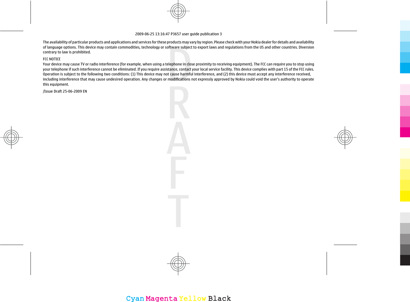 The availability of particular products and applications and services for these products may vary by region. Please check with your Nokia dealer for details and availabilityof language options. This device may contain commodities, technology or software subject to export laws and regulations from the US and other countries. Diversioncontrary to law is prohibited.FCC NOTICEYour device may cause TV or radio interference (for example, when using a telephone in close proximity to receiving equipment). The FCC can require you to stop usingyour telephone if such interference cannot be eliminated. If you require assistance, contact your local service facility. This device complies with part 15 of the FCC rules.Operation is subject to the following two conditions: (1) This device may not cause harmful interference, and (2) this device must accept any interference received,including interference that may cause undesired operation. Any changes or modifications not expressly approved by Nokia could void the user&apos;s authority to operatethis equipment./Issue Draft 25-06-2009 ENCyanCyanMagentaMagentaYellowYellowBlackBlack2009-06-25 13:16:47 P3657 user guide publication 3