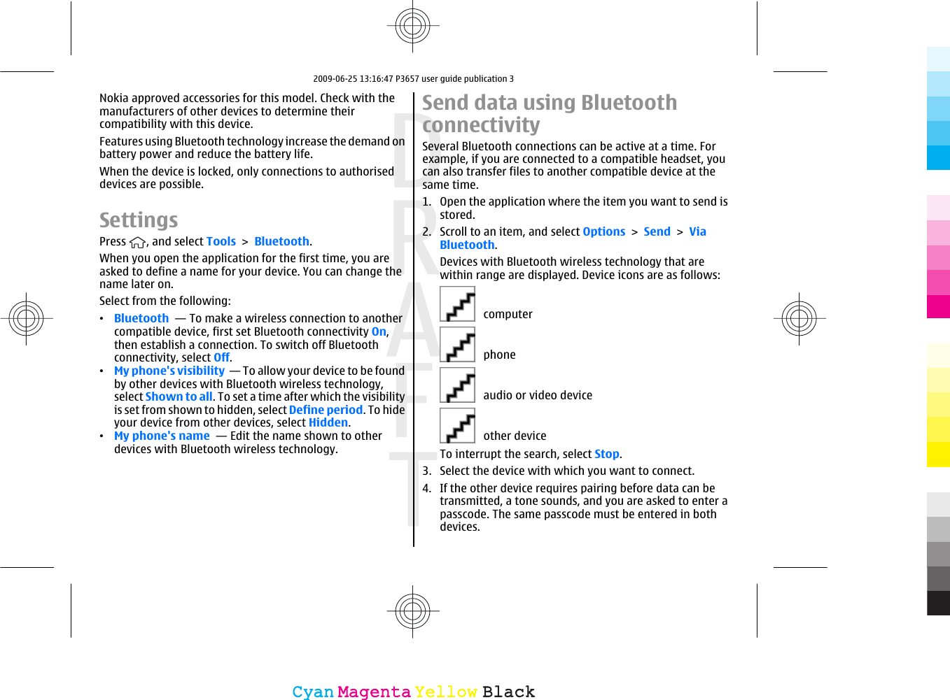 Nokia approved accessories for this model. Check with themanufacturers of other devices to determine theircompatibility with this device.Features using Bluetooth technology increase the demand onbattery power and reduce the battery life.When the device is locked, only connections to authoriseddevices are possible.SettingsPress  , and select Tools &gt; Bluetooth.When you open the application for the first time, you areasked to define a name for your device. You can change thename later on.Select from the following:•Bluetooth  — To make a wireless connection to anothercompatible device, first set Bluetooth connectivity On,then establish a connection. To switch off Bluetoothconnectivity, select Off. •My phone&apos;s visibility  — To allow your device to be foundby other devices with Bluetooth wireless technology,select Shown to all. To set a time after which the visibilityis set from shown to hidden, select Define period. To hideyour device from other devices, select Hidden. •My phone&apos;s name  — Edit the name shown to otherdevices with Bluetooth wireless technology.Send data using BluetoothconnectivitySeveral Bluetooth connections can be active at a time. Forexample, if you are connected to a compatible headset, youcan also transfer files to another compatible device at thesame time.1. Open the application where the item you want to send isstored.2. Scroll to an item, and select Options &gt; Send &gt; ViaBluetooth.Devices with Bluetooth wireless technology that arewithin range are displayed. Device icons are as follows:   computer   phone   audio or video device   other deviceTo interrupt the search, select Stop.3. Select the device with which you want to connect.4. If the other device requires pairing before data can betransmitted, a tone sounds, and you are asked to enter apasscode. The same passcode must be entered in bothdevices.CyanCyanMagentaMagentaYellowYellowBlackBlack2009-06-25 13:16:47 P3657 user guide publication 3