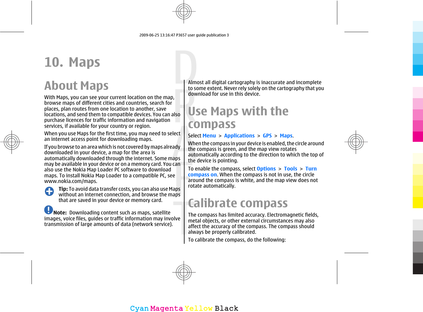 10. MapsAbout MapsWith Maps, you can see your current location on the map,browse maps of different cities and countries, search forplaces, plan routes from one location to another, savelocations, and send them to compatible devices. You can alsopurchase licences for traffic information and navigationservices, if available for your country or region.When you use Maps for the first time, you may need to selectan internet access point for downloading maps.If you browse to an area which is not covered by maps alreadydownloaded in your device, a map for the area isautomatically downloaded through the internet. Some mapsmay be available in your device or on a memory card. You canalso use the Nokia Map Loader PC software to downloadmaps. To install Nokia Map Loader to a compatible PC, seewww.nokia.com/maps.Tip: To avoid data transfer costs, you can also use Mapswithout an internet connection, and browse the mapsthat are saved in your device or memory card.Note:  Downloading content such as maps, satelliteimages, voice files, guides or traffic information may involvetransmission of large amounts of data (network service).Almost all digital cartography is inaccurate and incompleteto some extent. Never rely solely on the cartography that youdownload for use in this device.Use Maps with thecompassSelect Menu &gt; Applications &gt; GPS &gt; Maps.When the compass in your device is enabled, the circle aroundthe compass is green, and the map view rotatesautomatically according to the direction to which the top ofthe device is pointing.To enable the compass, select Options &gt; Tools &gt; Turncompass on. When the compass is not in use, the circlearound the compass is white, and the map view does notrotate automatically.Calibrate compassThe compass has limited accuracy. Electromagnetic fields,metal objects, or other external circumstances may alsoaffect the accuracy of the compass. The compass shouldalways be properly calibrated.To calibrate the compass, do the following:CyanCyanMagentaMagentaYellowYellowBlackBlack2009-06-25 13:16:47 P3657 user guide publication 3