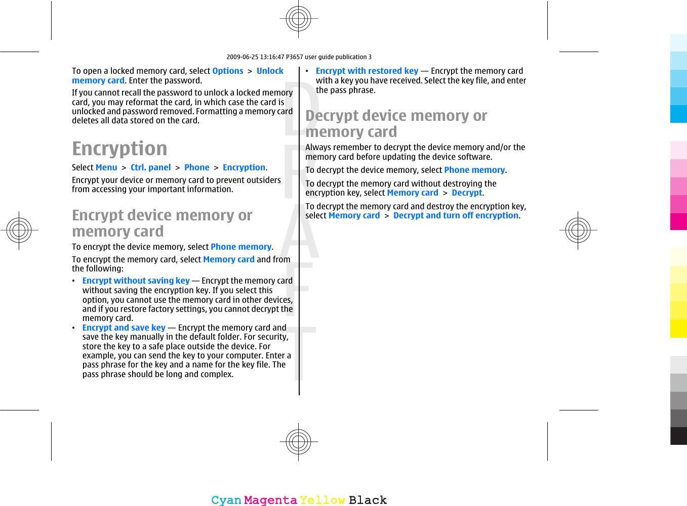 To open a locked memory card, select Options &gt; Unlockmemory card. Enter the password.If you cannot recall the password to unlock a locked memorycard, you may reformat the card, in which case the card isunlocked and password removed. Formatting a memory carddeletes all data stored on the card.EncryptionSelect Menu &gt; Ctrl. panel &gt; Phone &gt; Encryption.Encrypt your device or memory card to prevent outsidersfrom accessing your important information.Encrypt device memory ormemory cardTo encrypt the device memory, select Phone memory.To encrypt the memory card, select Memory card and fromthe following:•Encrypt without saving key — Encrypt the memory cardwithout saving the encryption key. If you select thisoption, you cannot use the memory card in other devices,and if you restore factory settings, you cannot decrypt thememory card.•Encrypt and save key — Encrypt the memory card andsave the key manually in the default folder. For security,store the key to a safe place outside the device. Forexample, you can send the key to your computer. Enter apass phrase for the key and a name for the key file. Thepass phrase should be long and complex.•Encrypt with restored key — Encrypt the memory cardwith a key you have received. Select the key file, and enterthe pass phrase.Decrypt device memory ormemory cardAlways remember to decrypt the device memory and/or thememory card before updating the device software.To decrypt the device memory, select Phone memory.To decrypt the memory card without destroying theencryption key, select Memory card &gt; Decrypt.To decrypt the memory card and destroy the encryption key,select Memory card &gt; Decrypt and turn off encryption.CyanCyanMagentaMagentaYellowYellowBlackBlack2009-06-25 13:16:47 P3657 user guide publication 3