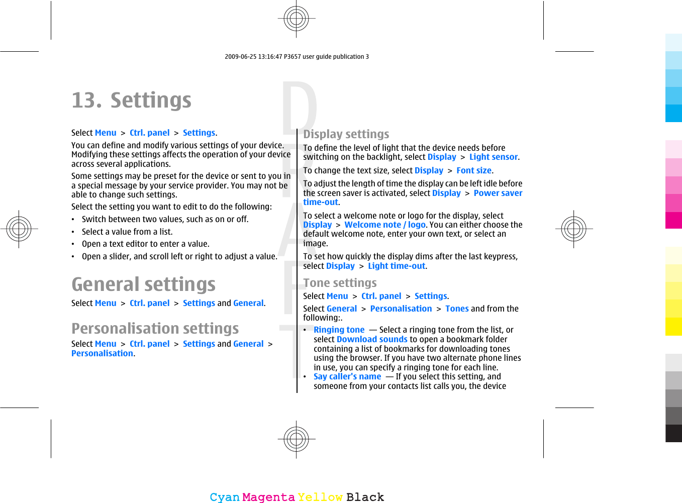 13. SettingsSelect Menu &gt; Ctrl. panel &gt; Settings.You can define and modify various settings of your device.Modifying these settings affects the operation of your deviceacross several applications.Some settings may be preset for the device or sent to you ina special message by your service provider. You may not beable to change such settings.Select the setting you want to edit to do the following:•Switch between two values, such as on or off.•Select a value from a list.•Open a text editor to enter a value.•Open a slider, and scroll left or right to adjust a value.General settingsSelect Menu &gt; Ctrl. panel &gt; Settings and General.Personalisation settingsSelect Menu &gt; Ctrl. panel &gt; Settings and General &gt;Personalisation.Display settingsTo define the level of light that the device needs beforeswitching on the backlight, select Display &gt; Light sensor.To change the text size, select Display &gt; Font size.To adjust the length of time the display can be left idle beforethe screen saver is activated, select Display &gt; Power savertime-out.To select a welcome note or logo for the display, selectDisplay &gt; Welcome note / logo. You can either choose thedefault welcome note, enter your own text, or select animage.To set how quickly the display dims after the last keypress,select Display &gt; Light time-out.Tone settingsSelect Menu &gt; Ctrl. panel &gt; Settings.Select General &gt; Personalisation &gt; Tones and from thefollowing:.•Ringing tone  — Select a ringing tone from the list, orselect Download sounds to open a bookmark foldercontaining a list of bookmarks for downloading tonesusing the browser. If you have two alternate phone linesin use, you can specify a ringing tone for each line.•Say caller&apos;s name  — If you select this setting, andsomeone from your contacts list calls you, the deviceCyanCyanMagentaMagentaYellowYellowBlackBlack2009-06-25 13:16:47 P3657 user guide publication 3