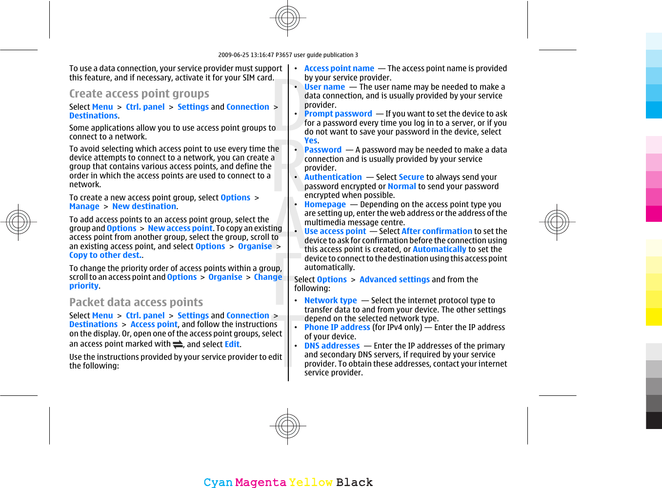 To use a data connection, your service provider must supportthis feature, and if necessary, activate it for your SIM card.Create access point groupsSelect Menu &gt; Ctrl. panel &gt; Settings and Connection &gt;Destinations.Some applications allow you to use access point groups toconnect to a network.To avoid selecting which access point to use every time thedevice attempts to connect to a network, you can create agroup that contains various access points, and define theorder in which the access points are used to connect to anetwork.To create a new access point group, select Options &gt;Manage &gt; New destination.To add access points to an access point group, select thegroup and Options &gt; New access point. To copy an existingaccess point from another group, select the group, scroll toan existing access point, and select Options &gt; Organise &gt;Copy to other dest..To change the priority order of access points within a group,scroll to an access point and Options &gt; Organise &gt; Changepriority.Packet data access pointsSelect Menu &gt; Ctrl. panel &gt; Settings and Connection &gt;Destinations &gt; Access point, and follow the instructionson the display. Or, open one of the access point groups, selectan access point marked with  , and select Edit.Use the instructions provided by your service provider to editthe following:•Access point name  — The access point name is providedby your service provider.•User name  — The user name may be needed to make adata connection, and is usually provided by your serviceprovider.•Prompt password  — If you want to set the device to askfor a password every time you log in to a server, or if youdo not want to save your password in the device, selectYes.•Password  — A password may be needed to make a dataconnection and is usually provided by your serviceprovider.•Authentication  — Select Secure to always send yourpassword encrypted or Normal to send your passwordencrypted when possible.•Homepage  — Depending on the access point type youare setting up, enter the web address or the address of themultimedia message centre.•Use access point  — Select After confirmation to set thedevice to ask for confirmation before the connection usingthis access point is created, or Automatically to set thedevice to connect to the destination using this access pointautomatically.Select Options &gt; Advanced settings and from thefollowing:•Network type  — Select the internet protocol type totransfer data to and from your device. The other settingsdepend on the selected network type.•Phone IP address (for IPv4 only) — Enter the IP addressof your device.•DNS addresses  — Enter the IP addresses of the primaryand secondary DNS servers, if required by your serviceprovider. To obtain these addresses, contact your internetservice provider.CyanCyanMagentaMagentaYellowYellowBlackBlack2009-06-25 13:16:47 P3657 user guide publication 3