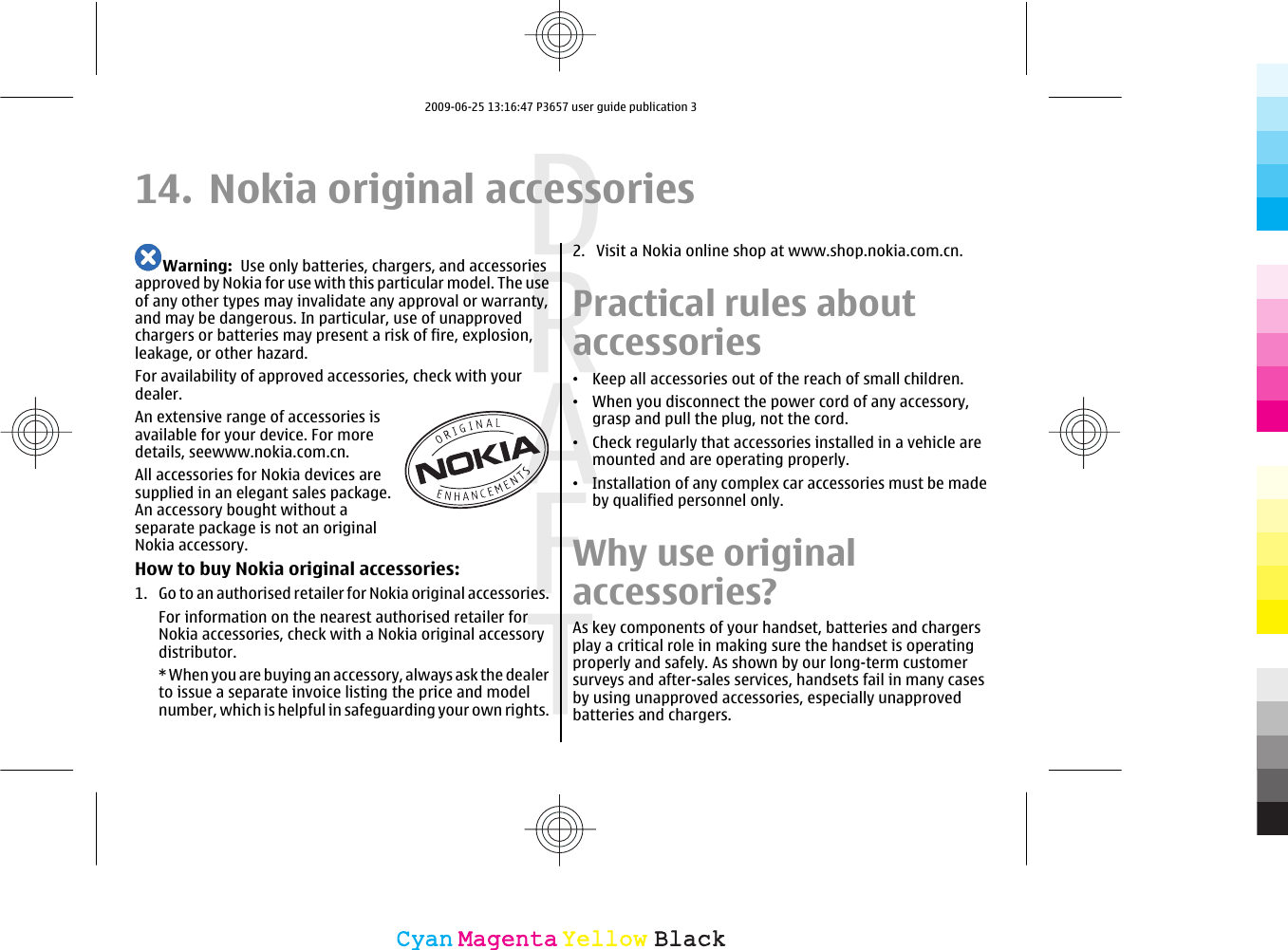 14. Nokia original accessoriesWarning:  Use only batteries, chargers, and accessoriesapproved by Nokia for use with this particular model. The useof any other types may invalidate any approval or warranty,and may be dangerous. In particular, use of unapprovedchargers or batteries may present a risk of fire, explosion,leakage, or other hazard.For availability of approved accessories, check with yourdealer.An extensive range of accessories isavailable for your device. For moredetails, seewww.nokia.com.cn.All accessories for Nokia devices aresupplied in an elegant sales package.An accessory bought without aseparate package is not an originalNokia accessory.How to buy Nokia original accessories:1. Go to an authorised retailer for Nokia original accessories.For information on the nearest authorised retailer forNokia accessories, check with a Nokia original accessorydistributor.* When you are buying an accessory, always ask the dealerto issue a separate invoice listing the price and modelnumber, which is helpful in safeguarding your own rights.2. Visit a Nokia online shop at www.shop.nokia.com.cn.Practical rules aboutaccessories•Keep all accessories out of the reach of small children.•When you disconnect the power cord of any accessory,grasp and pull the plug, not the cord.•Check regularly that accessories installed in a vehicle aremounted and are operating properly.•Installation of any complex car accessories must be madeby qualified personnel only.Why use originalaccessories?As key components of your handset, batteries and chargersplay a critical role in making sure the handset is operatingproperly and safely. As shown by our long-term customersurveys and after-sales services, handsets fail in many casesby using unapproved accessories, especially unapprovedbatteries and chargers.CyanCyanMagentaMagentaYellowYellowBlackBlack2009-06-25 13:16:47 P3657 user guide publication 3