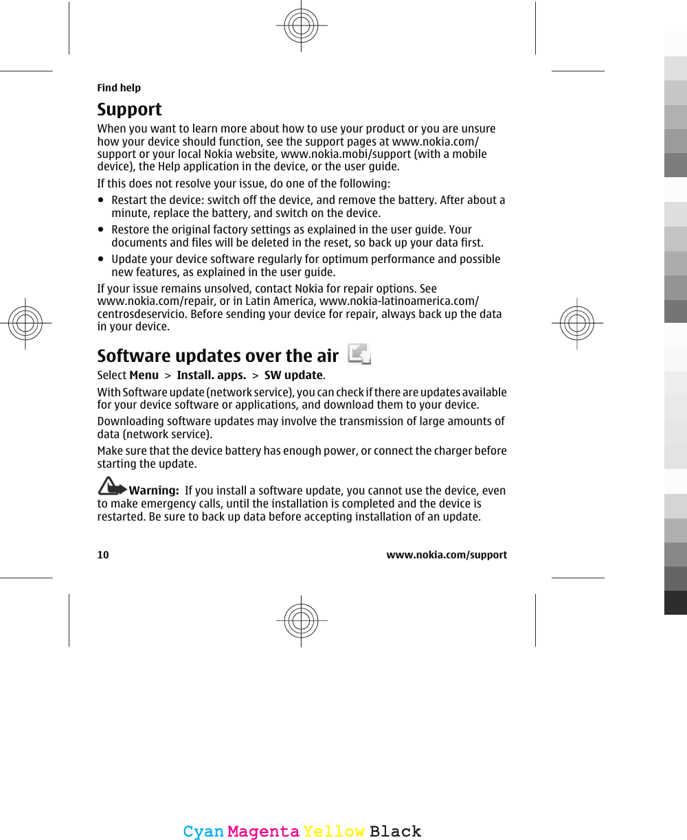 SupportWhen you want to learn more about how to use your product or you are unsurehow your device should function, see the support pages at www.nokia.com/support or your local Nokia website, www.nokia.mobi/support (with a mobiledevice), the Help application in the device, or the user guide.If this does not resolve your issue, do one of the following:●Restart the device: switch off the device, and remove the battery. After about aminute, replace the battery, and switch on the device.●Restore the original factory settings as explained in the user guide. Yourdocuments and files will be deleted in the reset, so back up your data first.●Update your device software regularly for optimum performance and possiblenew features, as explained in the user guide.If your issue remains unsolved, contact Nokia for repair options. Seewww.nokia.com/repair, or in Latin America, www.nokia-latinoamerica.com/centrosdeservicio. Before sending your device for repair, always back up the datain your device.Software updates over the airSelect Menu &gt; Install. apps. &gt; SW update.With Software update (network service), you can check if there are updates availablefor your device software or applications, and download them to your device.Downloading software updates may involve the transmission of large amounts ofdata (network service).Make sure that the device battery has enough power, or connect the charger beforestarting the update.Warning:  If you install a software update, you cannot use the device, evento make emergency calls, until the installation is completed and the device isrestarted. Be sure to back up data before accepting installation of an update.Find help10 www.nokia.com/supportCyanCyanMagentaMagentaYellowYellowBlackBlack