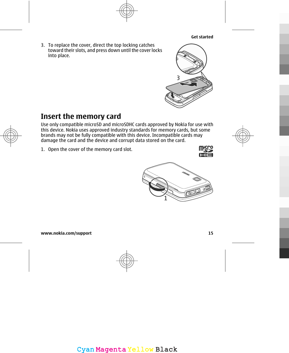 3. To replace the cover, direct the top locking catchestoward their slots, and press down until the cover locksinto place.Insert the memory cardUse only compatible microSD and microSDHC cards approved by Nokia for use withthis device. Nokia uses approved industry standards for memory cards, but somebrands may not be fully compatible with this device. Incompatible cards maydamage the card and the device and corrupt data stored on the card.1. Open the cover of the memory card slot.Get startedwww.nokia.com/support 15CyanCyanMagentaMagentaYellowYellowBlackBlack