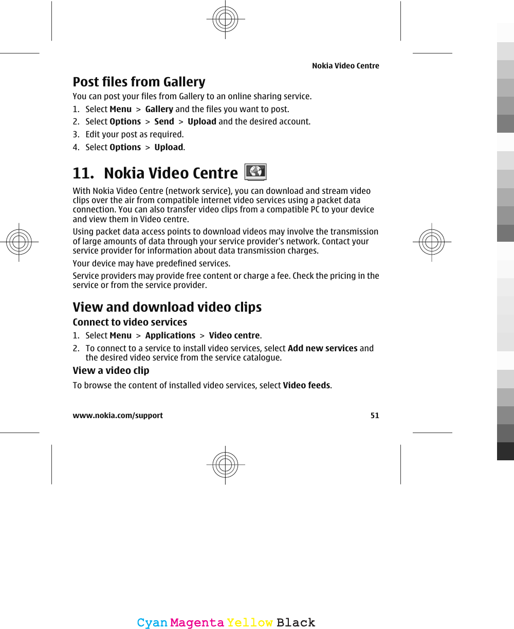 Post files from Gallery You can post your files from Gallery to an online sharing service.1. Select Menu &gt; Gallery and the files you want to post.2. Select Options &gt; Send &gt; Upload and the desired account.3. Edit your post as required.4. Select Options &gt; Upload.11. Nokia Video CentreWith Nokia Video Centre (network service), you can download and stream videoclips over the air from compatible internet video services using a packet dataconnection. You can also transfer video clips from a compatible PC to your deviceand view them in Video centre.Using packet data access points to download videos may involve the transmissionof large amounts of data through your service provider&apos;s network. Contact yourservice provider for information about data transmission charges.Your device may have predefined services.Service providers may provide free content or charge a fee. Check the pricing in theservice or from the service provider.View and download video clipsConnect to video services1. Select Menu &gt; Applications &gt; Video centre.2. To connect to a service to install video services, select Add new services andthe desired video service from the service catalogue.View a video clipTo browse the content of installed video services, select Video feeds.Nokia Video Centrewww.nokia.com/support 51CyanCyanMagentaMagentaYellowYellowBlackBlack