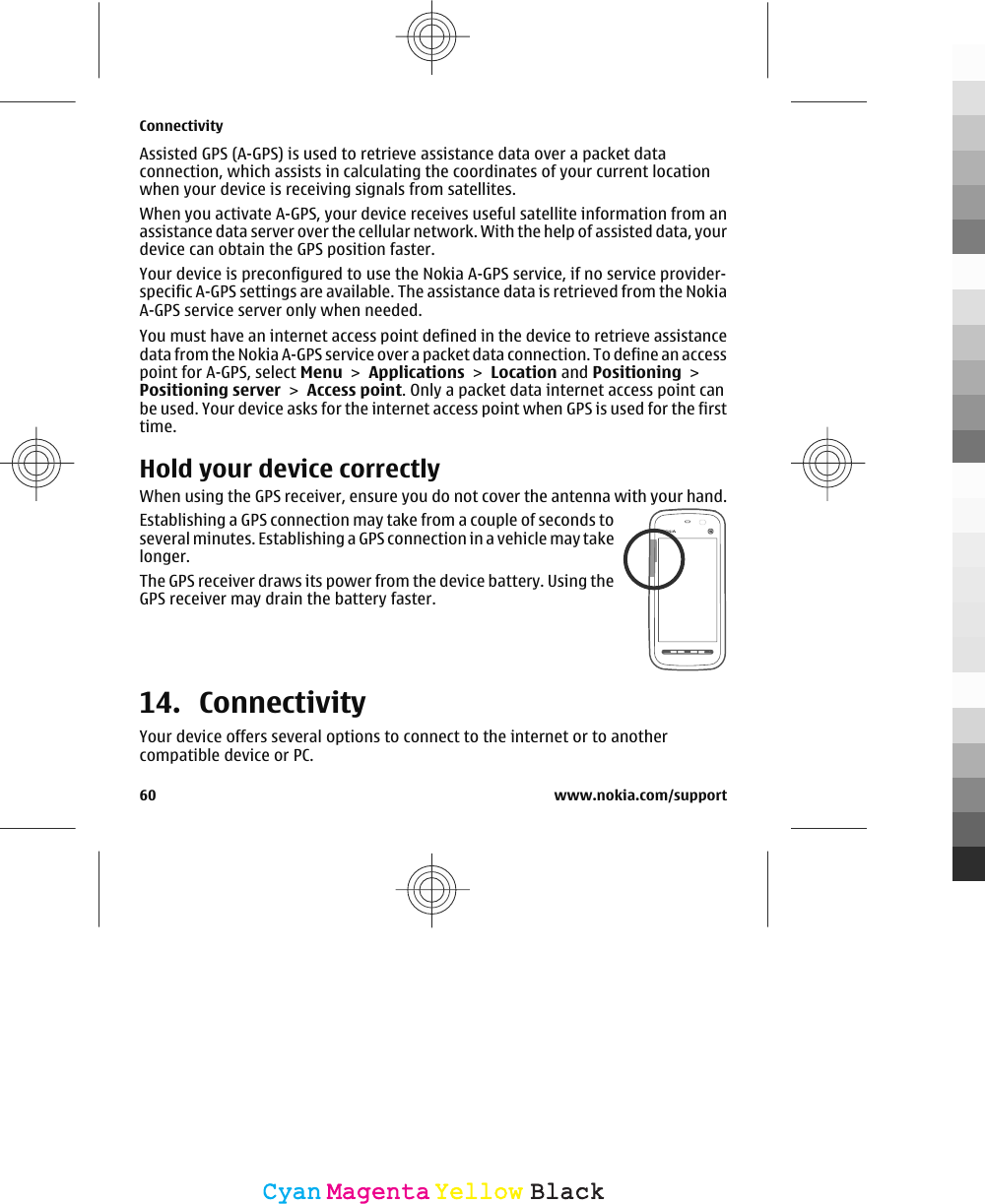 Assisted GPS (A-GPS) is used to retrieve assistance data over a packet dataconnection, which assists in calculating the coordinates of your current locationwhen your device is receiving signals from satellites.When you activate A-GPS, your device receives useful satellite information from anassistance data server over the cellular network. With the help of assisted data, yourdevice can obtain the GPS position faster.Your device is preconfigured to use the Nokia A-GPS service, if no service provider-specific A-GPS settings are available. The assistance data is retrieved from the NokiaA-GPS service server only when needed.You must have an internet access point defined in the device to retrieve assistancedata from the Nokia A-GPS service over a packet data connection. To define an accesspoint for A-GPS, select Menu &gt; Applications &gt; Location and Positioning &gt;Positioning server &gt; Access point. Only a packet data internet access point canbe used. Your device asks for the internet access point when GPS is used for the firsttime.Hold your device correctlyWhen using the GPS receiver, ensure you do not cover the antenna with your hand.Establishing a GPS connection may take from a couple of seconds toseveral minutes. Establishing a GPS connection in a vehicle may takelonger.The GPS receiver draws its power from the device battery. Using theGPS receiver may drain the battery faster.14. ConnectivityYour device offers several options to connect to the internet or to anothercompatible device or PC.Connectivity60 www.nokia.com/supportCyanCyanMagentaMagentaYellowYellowBlackBlack