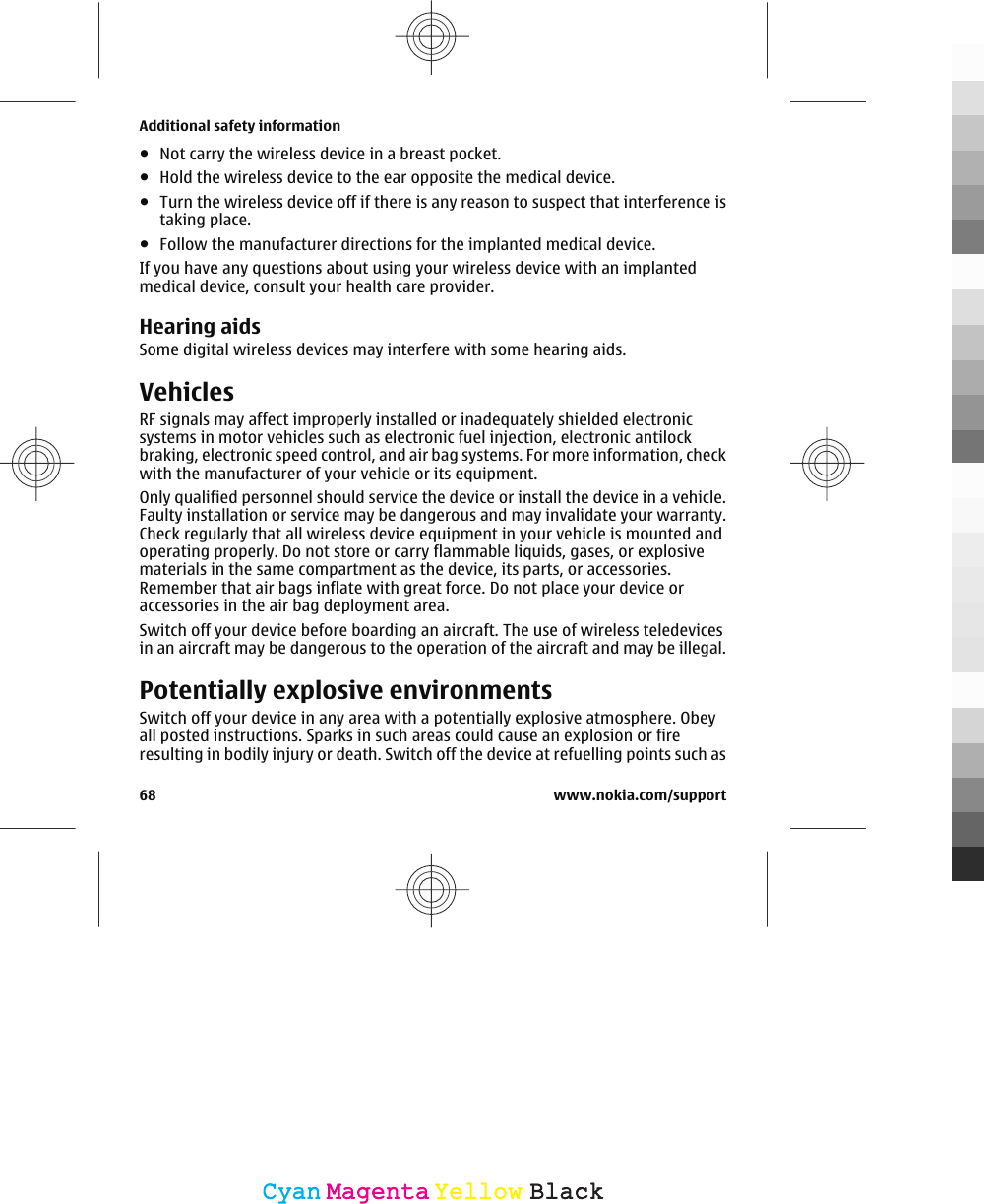 ●Not carry the wireless device in a breast pocket.●Hold the wireless device to the ear opposite the medical device.●Turn the wireless device off if there is any reason to suspect that interference istaking place.●Follow the manufacturer directions for the implanted medical device.If you have any questions about using your wireless device with an implantedmedical device, consult your health care provider.Hearing aidsSome digital wireless devices may interfere with some hearing aids.VehiclesRF signals may affect improperly installed or inadequately shielded electronicsystems in motor vehicles such as electronic fuel injection, electronic antilockbraking, electronic speed control, and air bag systems. For more information, checkwith the manufacturer of your vehicle or its equipment.Only qualified personnel should service the device or install the device in a vehicle.Faulty installation or service may be dangerous and may invalidate your warranty.Check regularly that all wireless device equipment in your vehicle is mounted andoperating properly. Do not store or carry flammable liquids, gases, or explosivematerials in the same compartment as the device, its parts, or accessories.Remember that air bags inflate with great force. Do not place your device oraccessories in the air bag deployment area.Switch off your device before boarding an aircraft. The use of wireless teledevicesin an aircraft may be dangerous to the operation of the aircraft and may be illegal.Potentially explosive environmentsSwitch off your device in any area with a potentially explosive atmosphere. Obeyall posted instructions. Sparks in such areas could cause an explosion or fireresulting in bodily injury or death. Switch off the device at refuelling points such asAdditional safety information68 www.nokia.com/supportCyanCyanMagentaMagentaYellowYellowBlackBlack