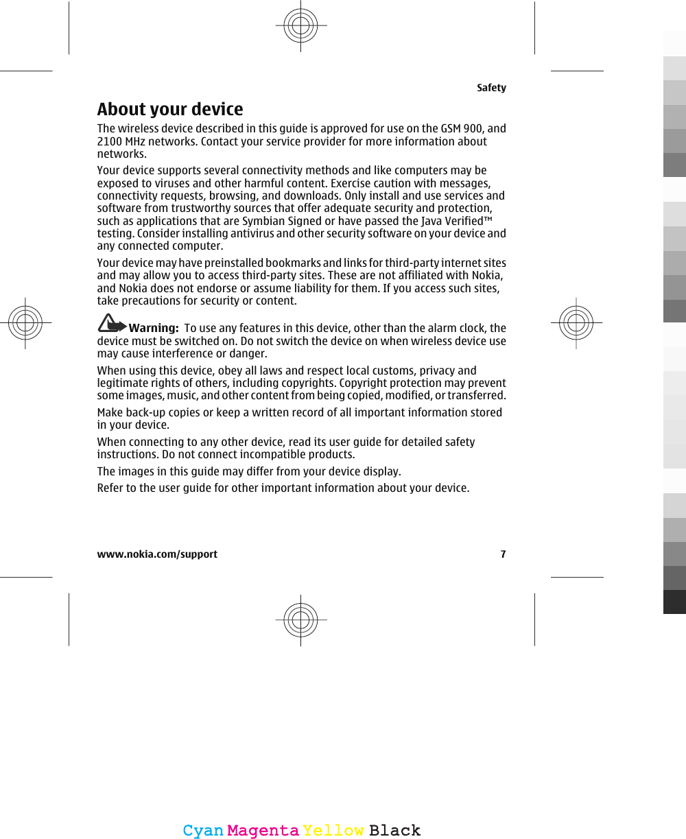 About your deviceThe wireless device described in this guide is approved for use on the GSM 900, and2100 MHz networks. Contact your service provider for more information aboutnetworks.Your device supports several connectivity methods and like computers may beexposed to viruses and other harmful content. Exercise caution with messages,connectivity requests, browsing, and downloads. Only install and use services andsoftware from trustworthy sources that offer adequate security and protection,such as applications that are Symbian Signed or have passed the Java Verified™testing. Consider installing antivirus and other security software on your device andany connected computer.Your device may have preinstalled bookmarks and links for third-party internet sitesand may allow you to access third-party sites. These are not affiliated with Nokia,and Nokia does not endorse or assume liability for them. If you access such sites,take precautions for security or content.Warning:  To use any features in this device, other than the alarm clock, thedevice must be switched on. Do not switch the device on when wireless device usemay cause interference or danger.When using this device, obey all laws and respect local customs, privacy andlegitimate rights of others, including copyrights. Copyright protection may preventsome images, music, and other content from being copied, modified, or transferred.Make back-up copies or keep a written record of all important information storedin your device.When connecting to any other device, read its user guide for detailed safetyinstructions. Do not connect incompatible products.The images in this guide may differ from your device display.Refer to the user guide for other important information about your device.Safetywww.nokia.com/support 7CyanCyanMagentaMagentaYellowYellowBlackBlack