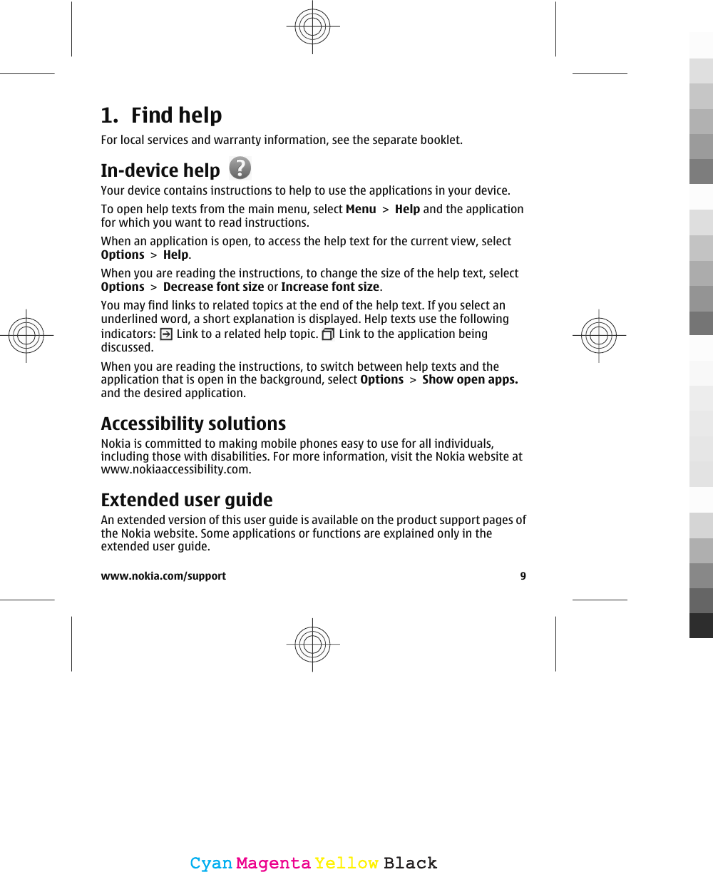 1. Find helpFor local services and warranty information, see the separate booklet.In-device helpYour device contains instructions to help to use the applications in your device.To open help texts from the main menu, select Menu &gt; Help and the applicationfor which you want to read instructions.When an application is open, to access the help text for the current view, selectOptions &gt; Help.When you are reading the instructions, to change the size of the help text, selectOptions &gt; Decrease font size or Increase font size.You may find links to related topics at the end of the help text. If you select anunderlined word, a short explanation is displayed. Help texts use the followingindicators:   Link to a related help topic.   Link to the application beingdiscussed.When you are reading the instructions, to switch between help texts and theapplication that is open in the background, select Options &gt; Show open apps.and the desired application.Accessibility solutionsNokia is committed to making mobile phones easy to use for all individuals,including those with disabilities. For more information, visit the Nokia website atwww.nokiaaccessibility.com.Extended user guideAn extended version of this user guide is available on the product support pages ofthe Nokia website. Some applications or functions are explained only in theextended user guide.www.nokia.com/support 9CyanCyanMagentaMagentaYellowYellowBlackBlack