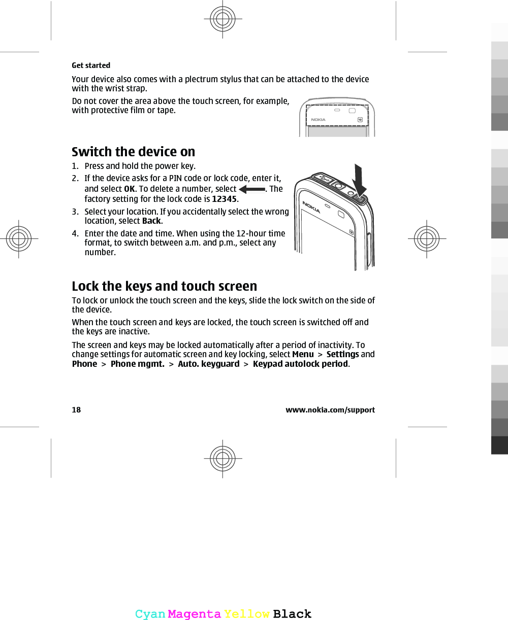 Your device also comes with a plectrum stylus that can be attached to the devicewith the wrist strap.Do not cover the area above the touch screen, for example,with protective film or tape.Switch the device on1. Press and hold the power key.2. If the device asks for a PIN code or lock code, enter it,and select OK. To delete a number, select  . Thefactory setting for the lock code is 12345.3. Select your location. If you accidentally select the wronglocation, select Back.4. Enter the date and time. When using the 12-hour timeformat, to switch between a.m. and p.m., select anynumber.Lock the keys and touch screenTo lock or unlock the touch screen and the keys, slide the lock switch on the side ofthe device.When the touch screen and keys are locked, the touch screen is switched off andthe keys are inactive.The screen and keys may be locked automatically after a period of inactivity. Tochange settings for automatic screen and key locking, select Menu &gt; Settings andPhone &gt; Phone mgmt. &gt; Auto. keyguard &gt; Keypad autolock period.Get started18 www.nokia.com/supportCyanCyanMagentaMagentaYellowYellowBlackBlack