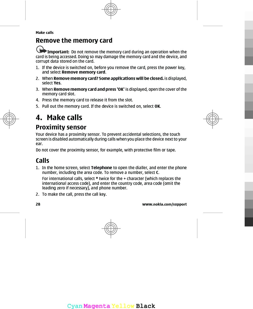 Remove the memory cardImportant:  Do not remove the memory card during an operation when thecard is being accessed. Doing so may damage the memory card and the device, andcorrupt data stored on the card.1. If the device is switched on, before you remove the card, press the power key,and select Remove memory card.2. When Remove memory card? Some applications will be closed. is displayed,select Yes.3. When Remove memory card and press &apos;OK&apos; is displayed, open the cover of thememory card slot.4. Press the memory card to release it from the slot.5. Pull out the memory card. If the device is switched on, select OK.4. Make callsProximity sensorYour device has a proximity sensor. To prevent accidental selections, the touchscreen is disabled automatically during calls when you place the device next to yourear.Do not cover the proximity sensor, for example, with protective film or tape.Calls 1. In the home screen, select Telephone to open the dialler, and enter the phonenumber, including the area code. To remove a number, select C.For international calls, select * twice for the + character (which replaces theinternational access code), and enter the country code, area code (omit theleading zero if necessary), and phone number.2. To make the call, press the call key.Make calls28 www.nokia.com/supportCyanCyanMagentaMagentaYellowYellowBlackBlack