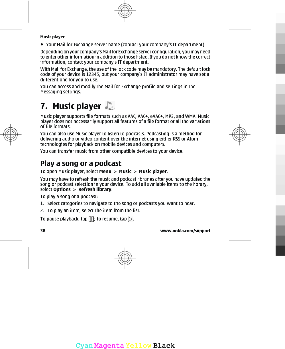 ●Your Mail for Exchange server name (contact your company&apos;s IT department)Depending on your company&apos;s Mail for Exchange server configuration, you may needto enter other information in addition to those listed. If you do not know the correctinformation, contact your company&apos;s IT department.With Mail for Exchange, the use of the lock code may be mandatory. The default lockcode of your device is 12345, but your company&apos;s IT administrator may have set adifferent one for you to use.You can access and modify the Mail for Exchange profile and settings in theMessaging settings.7. Music playerMusic player supports file formats such as AAC, AAC+, eAAC+, MP3, and WMA. Musicplayer does not necessarily support all features of a file format or all the variationsof file formats.You can also use Music player to listen to podcasts. Podcasting is a method fordelivering audio or video content over the internet using either RSS or Atomtechnologies for playback on mobile devices and computers.You can transfer music from other compatible devices to your device.Play a song or a podcastTo open Music player, select Menu &gt; Music &gt; Music player.You may have to refresh the music and podcast libraries after you have updated thesong or podcast selection in your device. To add all available items to the library,select Options &gt; Refresh library.To play a song or a podcast:1. Select categories to navigate to the song or podcasts you want to hear.2. To play an item, select the item from the list.To pause playback, tap  ; to resume, tap  .Music player38 www.nokia.com/supportCyanCyanMagentaMagentaYellowYellowBlackBlack