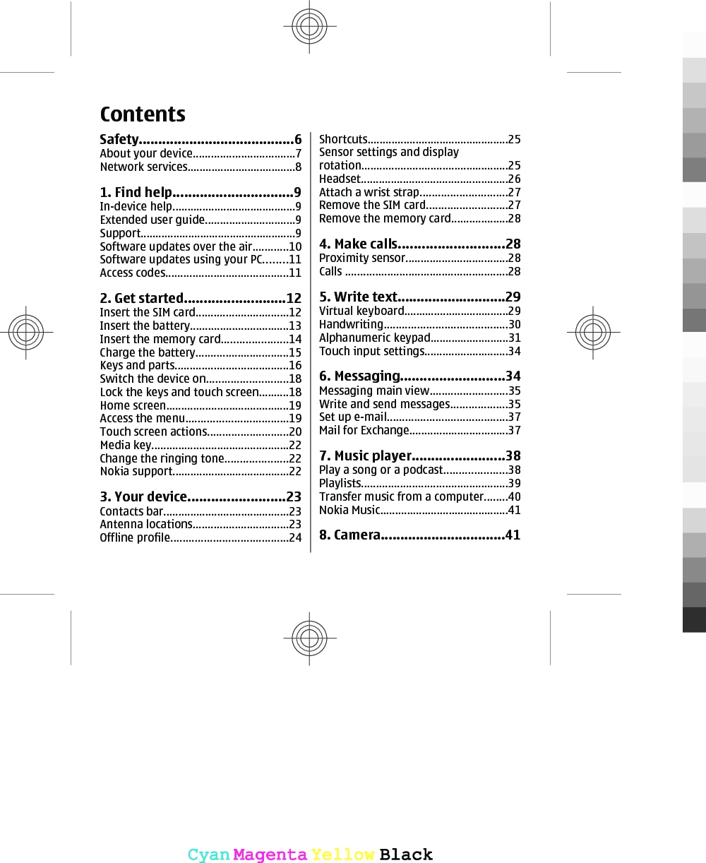ContentsSafety........................................6About your device..................................7Network services....................................81. Find help...............................9In-device help.........................................9Extended user guide..............................9Support....................................................9Software updates over the air............10Software updates using your PC........11Access codes.........................................112. Get started..........................12Insert the SIM card...............................12Insert the battery.................................13Insert the memory card......................14Charge the battery...............................15Keys and parts......................................16Switch the device on...........................18Lock the keys and touch screen..........18Home screen.........................................19Access the menu..................................19Touch screen actions...........................20Media key..............................................22Change the ringing tone.....................22Nokia support.......................................223. Your device.........................23Contacts bar..........................................23Antenna locations................................23Offline profile.......................................24Shortcuts...............................................25Sensor settings and displayrotation.................................................25Headset.................................................26Attach a wrist strap.............................27Remove the SIM card...........................27Remove the memory card...................284. Make calls...........................28Proximity sensor..................................28Calls ......................................................285. Write text............................29Virtual keyboard...................................29Handwriting.........................................30Alphanumeric keypad..........................31Touch input settings............................346. Messaging...........................34Messaging main view..........................35Write and send messages...................35Set up e-mail........................................37Mail for Exchange.................................377. Music player........................38Play a song or a podcast.....................38Playlists.................................................39Transfer music from a computer........40Nokia Music...........................................418. Camera................................41CyanCyanMagentaMagentaYellowYellowBlackBlack