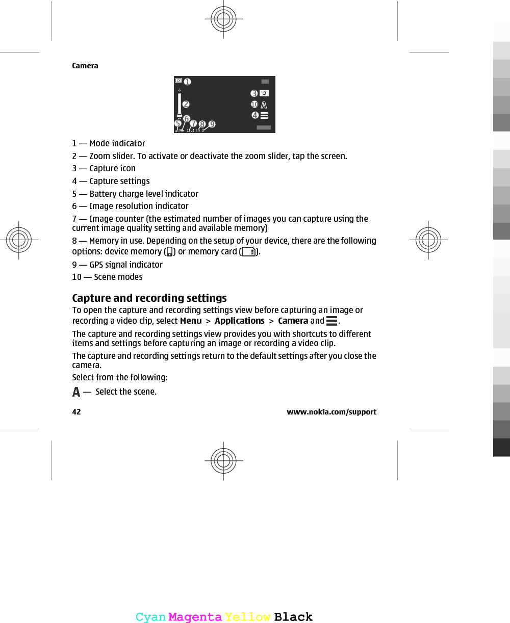 1 — Mode indicator2 — Zoom slider. To activate or deactivate the zoom slider, tap the screen.3 — Capture icon4 — Capture settings5 — Battery charge level indicator6 — Image resolution indicator7 — Image counter (the estimated number of images you can capture using thecurrent image quality setting and available memory)8 — Memory in use. Depending on the setup of your device, there are the followingoptions: device memory ( ) or memory card ( ).9 — GPS signal indicator10 — Scene modesCapture and recording settingsTo open the capture and recording settings view before capturing an image orrecording a video clip, select Menu &gt; Applications &gt; Camera and  .The capture and recording settings view provides you with shortcuts to differentitems and settings before capturing an image or recording a video clip.The capture and recording settings return to the default settings after you close thecamera.Select from the following: —  Select the scene.Camera42 www.nokia.com/supportCyanCyanMagentaMagentaYellowYellowBlackBlack