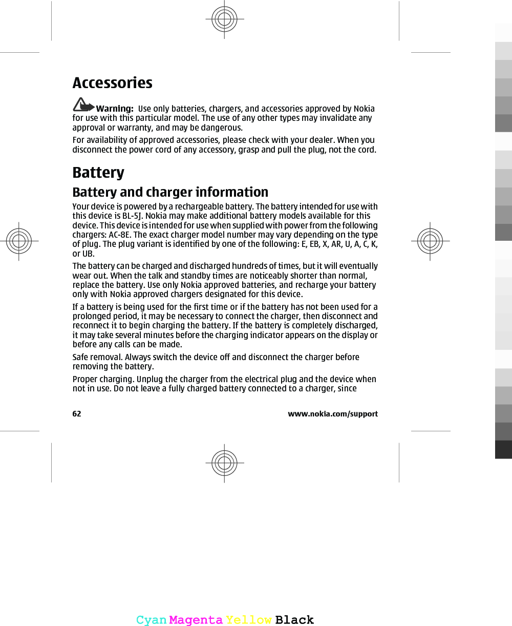 AccessoriesWarning:  Use only batteries, chargers, and accessories approved by Nokiafor use with this particular model. The use of any other types may invalidate anyapproval or warranty, and may be dangerous.For availability of approved accessories, please check with your dealer. When youdisconnect the power cord of any accessory, grasp and pull the plug, not the cord.BatteryBattery and charger informationYour device is powered by a rechargeable battery. The battery intended for use withthis device is BL-5J. Nokia may make additional battery models available for thisdevice. This device is intended for use when supplied with power from the followingchargers: AC-8E. The exact charger model number may vary depending on the typeof plug. The plug variant is identified by one of the following: E, EB, X, AR, U, A, C, K,or UB.The battery can be charged and discharged hundreds of times, but it will eventuallywear out. When the talk and standby times are noticeably shorter than normal,replace the battery. Use only Nokia approved batteries, and recharge your batteryonly with Nokia approved chargers designated for this device.If a battery is being used for the first time or if the battery has not been used for aprolonged period, it may be necessary to connect the charger, then disconnect andreconnect it to begin charging the battery. If the battery is completely discharged,it may take several minutes before the charging indicator appears on the display orbefore any calls can be made.Safe removal. Always switch the device off and disconnect the charger beforeremoving the battery.Proper charging. Unplug the charger from the electrical plug and the device whennot in use. Do not leave a fully charged battery connected to a charger, since62 www.nokia.com/supportCyanCyanMagentaMagentaYellowYellowBlackBlack