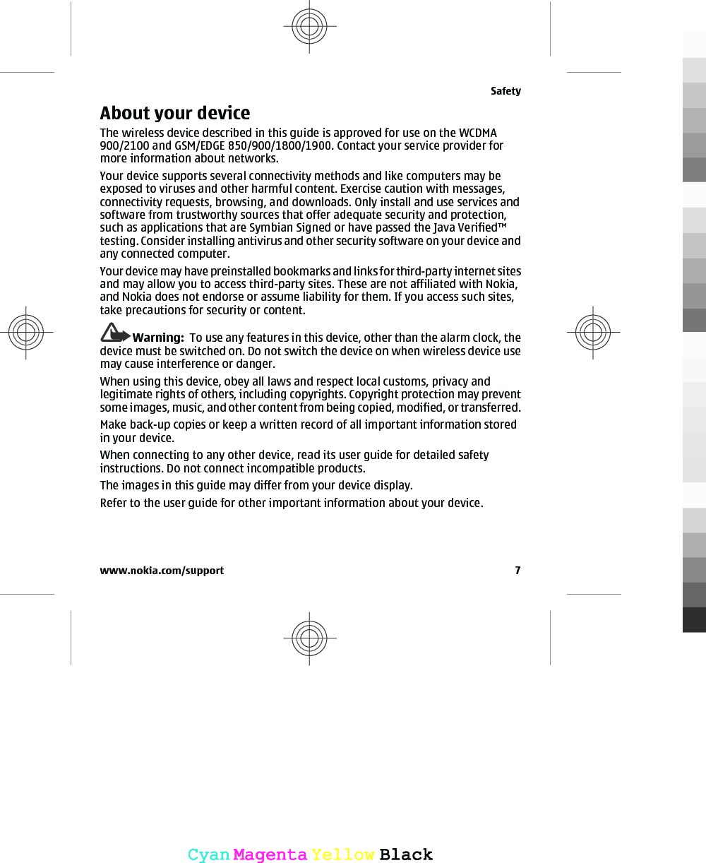 About your deviceThe wireless device described in this guide is approved for use on the WCDMA900/2100 and GSM/EDGE 850/900/1800/1900. Contact your service provider formore information about networks.Your device supports several connectivity methods and like computers may beexposed to viruses and other harmful content. Exercise caution with messages,connectivity requests, browsing, and downloads. Only install and use services andsoftware from trustworthy sources that offer adequate security and protection,such as applications that are Symbian Signed or have passed the Java Verified™testing. Consider installing antivirus and other security software on your device andany connected computer.Your device may have preinstalled bookmarks and links for third-party internet sitesand may allow you to access third-party sites. These are not affiliated with Nokia,and Nokia does not endorse or assume liability for them. If you access such sites,take precautions for security or content.Warning:  To use any features in this device, other than the alarm clock, thedevice must be switched on. Do not switch the device on when wireless device usemay cause interference or danger.When using this device, obey all laws and respect local customs, privacy andlegitimate rights of others, including copyrights. Copyright protection may preventsome images, music, and other content from being copied, modified, or transferred.Make back-up copies or keep a written record of all important information storedin your device.When connecting to any other device, read its user guide for detailed safetyinstructions. Do not connect incompatible products.The images in this guide may differ from your device display.Refer to the user guide for other important information about your device.Safetywww.nokia.com/support 7CyanCyanMagentaMagentaYellowYellowBlackBlack