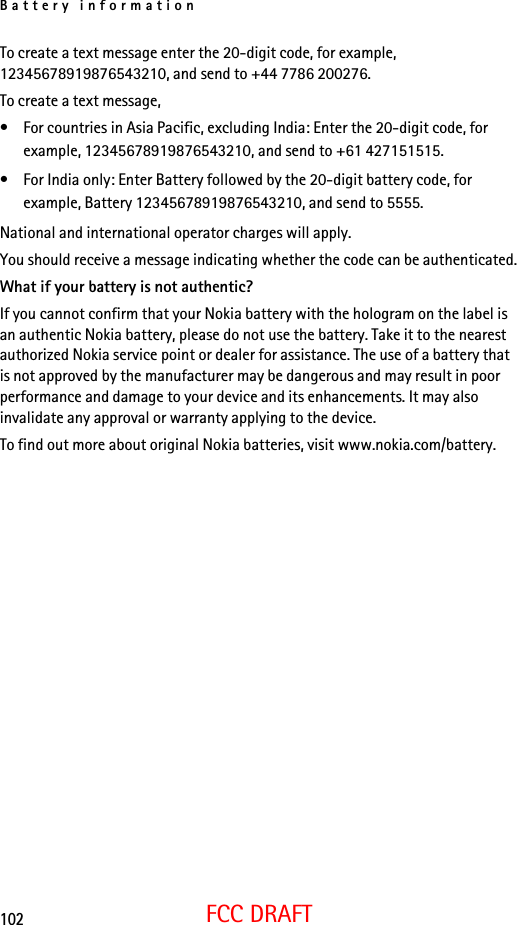 Battery information102FCC DRAFTTo create a text message enter the 20-digit code, for example, 12345678919876543210, and send to +44 7786 200276.To create a text message,• For countries in Asia Pacific, excluding India: Enter the 20-digit code, for example, 12345678919876543210, and send to +61 427151515.• For India only: Enter Battery followed by the 20-digit battery code, for example, Battery 12345678919876543210, and send to 5555.National and international operator charges will apply.You should receive a message indicating whether the code can be authenticated.What if your battery is not authentic?If you cannot confirm that your Nokia battery with the hologram on the label is an authentic Nokia battery, please do not use the battery. Take it to the nearest authorized Nokia service point or dealer for assistance. The use of a battery that is not approved by the manufacturer may be dangerous and may result in poor performance and damage to your device and its enhancements. It may also invalidate any approval or warranty applying to the device.To find out more about original Nokia batteries, visit www.nokia.com/battery. 