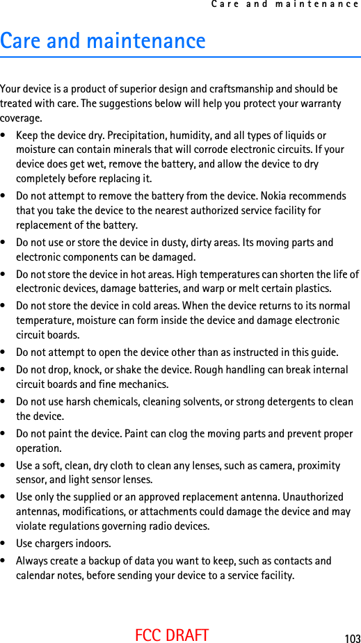 Care and maintenance103FCC DRAFTCare and maintenanceYour device is a product of superior design and craftsmanship and should be treated with care. The suggestions below will help you protect your warranty coverage.• Keep the device dry. Precipitation, humidity, and all types of liquids or moisture can contain minerals that will corrode electronic circuits. If your device does get wet, remove the battery, and allow the device to dry completely before replacing it.• Do not attempt to remove the battery from the device. Nokia recommends that you take the device to the nearest authorized service facility for replacement of the battery.• Do not use or store the device in dusty, dirty areas. Its moving parts and electronic components can be damaged.• Do not store the device in hot areas. High temperatures can shorten the life of electronic devices, damage batteries, and warp or melt certain plastics.• Do not store the device in cold areas. When the device returns to its normal temperature, moisture can form inside the device and damage electronic circuit boards.• Do not attempt to open the device other than as instructed in this guide.• Do not drop, knock, or shake the device. Rough handling can break internal circuit boards and fine mechanics.• Do not use harsh chemicals, cleaning solvents, or strong detergents to clean the device.• Do not paint the device. Paint can clog the moving parts and prevent proper operation.• Use a soft, clean, dry cloth to clean any lenses, such as camera, proximity sensor, and light sensor lenses.• Use only the supplied or an approved replacement antenna. Unauthorized antennas, modifications, or attachments could damage the device and may violate regulations governing radio devices.• Use chargers indoors.• Always create a backup of data you want to keep, such as contacts and calendar notes, before sending your device to a service facility.