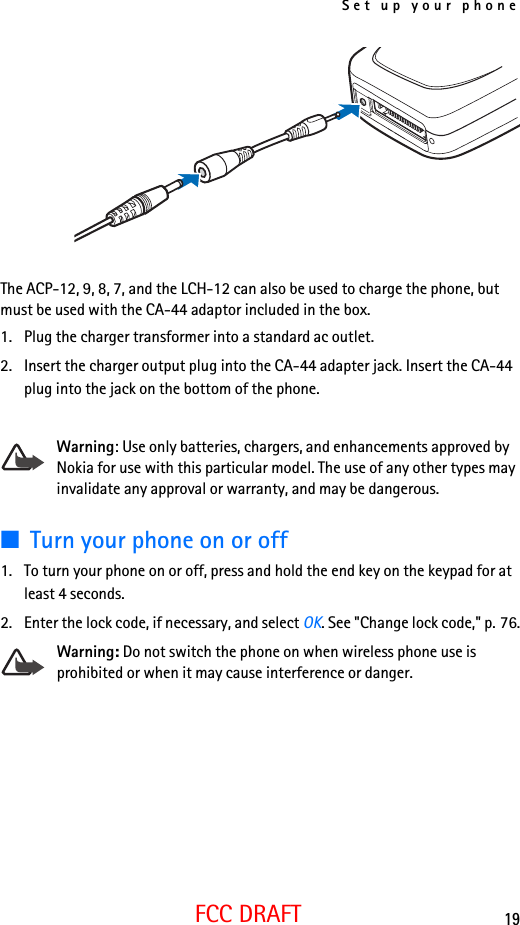 Set up your phone19FCC DRAFTThe ACP-12, 9, 8, 7, and the LCH-12 can also be used to charge the phone, but must be used with the CA-44 adaptor included in the box. 1. Plug the charger transformer into a standard ac outlet.2. Insert the charger output plug into the CA-44 adapter jack. Insert the CA-44 plug into the jack on the bottom of the phone.Warning: Use only batteries, chargers, and enhancements approved by Nokia for use with this particular model. The use of any other types may invalidate any approval or warranty, and may be dangerous.■Turn your phone on or off1. To turn your phone on or off, press and hold the end key on the keypad for at least 4 seconds.2. Enter the lock code, if necessary, and select OK. See &quot;Change lock code,&quot; p. 76.Warning: Do not switch the phone on when wireless phone use is prohibited or when it may cause interference or danger.
